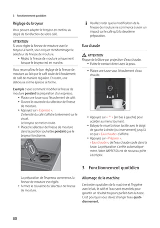 3 Fonctionnement quotidien 
Réglage du broyeur 
Vous pouvez adapter le broyeur en continu au 
degré de torréfaction de votre café. 
ATTENTION 
Si vous réglez la finesse de mouture avec le 
broyeur à l’arrêt, vous risquez d’endommager le 
sélecteur de finesse de mouture. 
80 
T Réglez la finesse de mouture uniquement 
lorsque le broyeur est en marche. 
Vous reconnaîtrez le bon réglage de la finesse de 
mouture au fait que le café coule de l'écoulement 
de café de manière régulière. En outre, une 
délicieuse crème épaisse se forme. 
Exemple : voici comment modifier la finesse de 
mouture pendant la préparation d'un espresso. 
T Placez une tasse sous l'écoulement de café. 
T Ouvrez le couvercle du sélecteur de finesse 
de mouture. 
T Appuyez sur « Espresso ». 
L’intensité du café s’affiche brièvement sur le 
visuel. 
Le broyeur se met en route. 
T Placez le sélecteur de finesse de mouture 
dans la position souhaitée pendant que le 
broyeur fonctionne. 
La préparation de l’espresso commence, la 
finesse de mouture est réglée. 
T Fermez le couvercle du sélecteur de finesse 
de mouture. 
E Veuillez noter que la modification de la 
finesse de mouture ne commence à avoir un 
impact sur le café qu’à la deuxième 
préparation. 
Eau chaude 
J ATTENTION 
Risque de brûlure par projection d’eau chaude. 
T Evitez le contact direct avec la peau. 
T Placez une tasse sous l'écoulement d'eau 
chaude. 
9 
T Appuyez sur « ^ » (en bas à gauche) pour 
accéder au menu tournant. 
T Balayez le visuel à écran tactile avec le doigt 
de gauche à droite (ou inversement) jusqu’à 
ce que « Eau chaude » s’affiche. 
T Appuyez sur « Préparer ». 
« Eau chaude », de l’eau chaude coule dans la 
tasse. La préparation s'arrête automatique-ment. 
Votre IMPRESSA est de nouveau prête 
à l'emploi. 
3 Fonctionnement quotidien 
Allumage de la machine 
L'entretien quotidien de la machine et l'hygiène 
avec le lait, le café et l'eau sont essentiels pour 
garantir un résultat toujours parfait dans la tasse. 
C'est pourquoi vous devez changer l'eau quoti-diennement. 
 