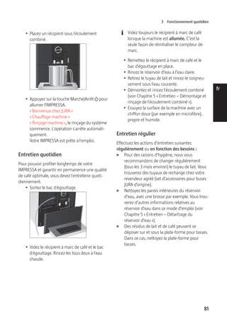 3 Fonctionnement quotidien 
81 
de 
en 
fr 
it 
nl 
es 
pt 
ru 
T Placez un récipient sous l'écoulement 
combiné. 
9 
T Appuyez sur la touche Marche/Arrêt Q pour 
allumer l’IMPRESSA. 
« Bienvenue chez JURA » 
« Chauffage machine » 
« Rinçage machine », le rinçage du système 
commence. L'opération s'arrête automati-quement. 
Votre IMPRESSA est prête à l'emploi. 
Entretien quotidien 
Pour pouvoir profiter longtemps de votre 
IMPRESSA et garantir en permanence une qualité 
de café optimale, vous devez l'entretenir quoti-diennement. 
T Sortez le bac d'égouttage. 
9 
T Videz le récipient à marc de café et le bac 
d'égouttage. Rincez-les tous deux à l'eau 
chaude. 
E Videz toujours le récipient à marc de café 
lorsque la machine est allumée. C’est la 
seule façon de réinitialiser le compteur de 
marc. 
T Remettez le récipient à marc de café et le 
bac d'égouttage en place. 
T Rincez le réservoir d’eau à l’eau claire. 
T Retirez le tuyau de lait et rincez-le soigneu-sement 
sous l'eau courante. 
T Démontez et rincez l'écoulement combiné 
(voir Chapitre 5 « Entretien – Démontage et 
rinçage de l'écoulement combiné »). 
T Essuyez la surface de la machine avec un 
chiffon doux (par exemple en microfibre), 
propre et humide. 
Entretien régulier 
Effectuez les actions d’entretien suivantes 
régulièrement ou en fonction des besoins : 
U Pour des raisons d’hygiène, nous vous 
recommandons de changer régulièrement 
(tous les 3 mois environ) le tuyau de lait. Vous 
trouverez des tuyaux de rechange chez votre 
revendeur agréé (set d’accessoires pour buses 
JURA d’origine). 
U Nettoyez les parois intérieures du réservoir 
d’eau, avec une brosse par exemple. Vous trou-verez 
d’autres informations relatives au 
réservoir d’eau dans ce mode d’emploi (voir 
Chapitre 5 « Entretien – Détartrage du 
réservoir d’eau »). 
U Des résidus de lait et de café peuvent se 
déposer sur et sous la plate-forme pour tasses. 
Dans ce cas, nettoyez la plate-forme pour 
tasses. 
 