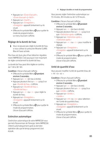 4 Réglages durables en mode de programmation 
83 
de 
en 
fr 
it 
nl 
es 
pt 
ru 
T Appuyez sur « Écran d'accueil ». 
« Écran d'accueil » / « Actif » 
T Appuyez sur « Inactif ». 
T Appuyez sur « Enregistrer ». 
« Enregistré » apparaît brièvement sur le 
visuel. 
T Effleurez le symbole Menu t pour quitter le 
mode de programmation. 
Le menu tournant s’affiche. 
Réglage de la dureté de l'eau 
E Vous ne pouvez pas régler la dureté de l'eau 
si vous utilisez la cartouche filtrante CLARIS 
Blue et l'avez activée. 
Plus l'eau est dure, plus il faut détartrer régulière-ment 
l'IMPRESSA. C'est pourquoi il est important 
de régler correctement la dureté de l'eau. 
La dureté de l’eau peut être réglée en continu 
de 1 °dH à 30 °dH. 
Condition : l’écran d’accueil s’affiche. 
T Effleurez le symbole Menu t pendant 
environ 2 secondes. 
T Appuyez sur « > » (en bas à droite). 
T Appuyez plusieurs fois sur « > » jusqu’à ce 
que « Dureté de l'eau » s’affiche. 
T Appuyez sur « Dureté de l'eau ». 
« Dureté de l'eau » 
T Appuyez sur « < » ou « > » pour régler la 
dureté de l’eau. 
T Appuyez sur « Enregistrer ». 
« Enregistré » apparaît brièvement sur le 
visuel. 
T Effleurez le symbole Menu t pour quitter le 
mode de programmation. 
L’écran d’accueil s’affiche. 
Extinction automatique 
L’extinction automatique de votre IMPRESSA vous 
permet d’économiser de l’énergie. Votre IMPRESSA 
s’éteint automatiquement après la dernière 
opération dès que le temps programmé s’est 
écoulé. 
Vous pouvez régler l’extinction automatique sur 
15 minutes, 30 minutes ou de 1 à 15 heures. 
Condition : l’écran d’accueil s’affiche. 
T Effleurez le symbole Menu t pendant 
environ 2 secondes. 
T Appuyez sur « > » (en bas à droite). 
T Appuyez plusieurs fois sur « > » jusqu’à ce 
que « Extinction après » s’affiche. 
T Appuyez sur « Extinction après ». 
« Extinction après » 
T Appuyez sur « < » ou « > » pour modifier le 
réglage. 
T Appuyez sur « Enregistrer ». 
« Enregistré » apparaît brièvement sur le 
visuel. 
T Effleurez le symbole Menu t pour quitter le 
mode de programmation. 
L’écran d’accueil s’affiche. 
Unité de quantité d’eau 
Vous pouvez modifier l'unité de quantité d'eau de 
« ml » à « oz ». 
Condition : l’écran d’accueil s’affiche. 
T Effleurez le symbole Menu t pendant 
environ 2 secondes. 
T Appuyez sur « > » (en bas à droite). 
T Appuyez plusieurs fois sur « > » jusqu’à ce 
que « Unités » s’affiche. 
T Appuyez sur « Unités ». 
« Unités » 
T Appuyez sur « ml » ou « oz » pour sélection-ner 
l’unité de quantité d’eau. 
T Appuyez sur « Enregistrer ». 
« Enregistré » apparaît brièvement sur le 
visuel. 
T Effleurez le symbole Menu t pour quitter le 
mode de programmation. 
L’écran d’accueil s’affiche. 
 