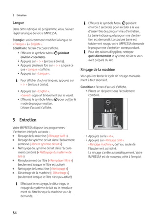 5 Entretien 
Langue 
Dans cette rubrique de programme, vous pouvez 
régler la langue de votre IMPRESSA. 
Exemple : voici comment modifier la langue de 
« Français » à « English ». 
Condition : l’écran d’accueil s’affiche. 
T Effleurez le symbole Menu t pendant 
environ 2 secondes. 
T Appuyez sur « > » (en bas à droite). 
T Appuyez plusieurs fois sur « > » jusqu’à ce 
que « Langue » s’affiche. 
T Appuyez sur « Langue ». 
E Pour afficher d’autres langues, appuyez sur 
84 
« > » (en bas à droite). 
T Appuyez sur « English ». 
« Saved » apparaît brièvement sur le visuel. 
T Effleurez le symbole Menu t pour quitter le 
mode de programmation. 
L’écran d’accueil s’affiche. 
5 Entretien 
Votre IMPRESSA dispose des programmes 
d’entretien intégrés suivants : 
U Rinçage de la machine (« Rinçage café ») 
U Rinçage du système de lait dans l'écoulement 
combiné (« Rincer système de lait ») 
U Nettoyage du système de lait dans l'écoule-ment 
combiné (« Nettoyage du système de 
lait ») 
U Remplacement du filtre (« Remplacer filtre ») 
(seulement lorsque le filtre est activé) 
U Nettoyage de la machine (« Nettoyage ») 
U Détartrage de la machine (« Détartrage ») 
(seulement lorsque le filtre n'est pas activé) 
E Effectuez le nettoyage, le détartrage, le 
rinçage du système de lait ou le remplace-ment 
du filtre lorsque la machine vous le 
demande. 
E Effleurez le symbole Menu t pendant 
environ 2 secondes pour accéder à la vue 
d’ensemble des programmes d’entretien. 
La barre indique quel programme d'entre-tien 
est demandé. Lorsqu'une barre est 
totalement rouge, votre IMPRESSA demande 
le programme d'entretien correspondant. 
E Pour des raisons d'hygiène, nettoyez 
quotidiennement le système de lait si vous 
avez préparé du lait. 
Rinçage de la machine 
Vous pouvez lancer le cycle de rinçage manuelle-ment 
à tout moment. 
Condition : l’écran d’accueil s’affiche. 
T Placez un récipient sous l'écoulement 
combiné. 
9 
T Appuyez sur le « c ». 
T Appuyez sur « Rinçage café ». 
« Rinçage machine », de l'eau coule de 
l'écoulement combiné. 
Le rinçage s'arrête automatiquement. Votre 
IMPRESSA est de nouveau prête à l'emploi. 
 