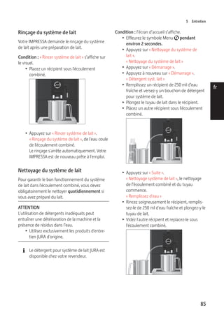 5 Entretien 
85 
de 
en 
fr 
it 
nl 
es 
pt 
ru 
Rinçage du système de lait 
Votre IMPRESSA demande le rinçage du système 
de lait après une préparation de lait. 
Condition : « Rincer système de lait » s’affiche sur 
le visuel. 
T Placez un récipient sous l'écoulement 
combiné. 
9 
T Appuyez sur « Rincer système de lait ». 
« Rinçage du système de lait », de l'eau coule 
de l'écoulement combiné. 
Le rinçage s'arrête automatiquement. Votre 
IMPRESSA est de nouveau prête à l'emploi. 
Nettoyage du système de lait 
Pour garantir le bon fonctionnement du système 
de lait dans l'écoulement combiné, vous devez 
obligatoirement le nettoyer quotidiennement si 
vous avez préparé du lait. 
ATTENTION 
L'utilisation de détergents inadéquats peut 
entraîner une détérioration de la machine et la 
présence de résidus dans l’eau. 
T Utilisez exclusivement les produits d'entre-tien 
JURA d'origine. 
E Le détergent pour système de lait JURA est 
disponible chez votre revendeur. 
Condition : l’écran d’accueil s’affiche. 
T Effleurez le symbole Menu t pendant 
environ 2 secondes. 
T Appuyez sur « Nettoyage du système de 
lait ». 
« Nettoyage du système de lait » 
T Appuyez sur « Démarrage ». 
T Appuyez à nouveau sur « Démarrage ». 
« Détergent syst. lait » 
T Remplissez un récipient de 250 ml d’eau 
fraîche et versez-y un bouchon de détergent 
pour système de lait. 
T Plongez le tuyau de lait dans le récipient. 
T Placez un autre récipient sous l'écoulement 
combiné. 
9 
T Appuyez sur « Suite ». 
« Nettoyage système de lait », le nettoyage 
de l’écoulement combiné et du tuyau 
commence. 
« Remplissez d'eau » 
T Rincez soigneusement le récipient, remplis-sez- 
le de 250 ml d'eau fraîche et plongez-y le 
tuyau de lait. 
T Videz l'autre récipient et replacez-le sous 
l'écoulement combiné. 
9 
 
