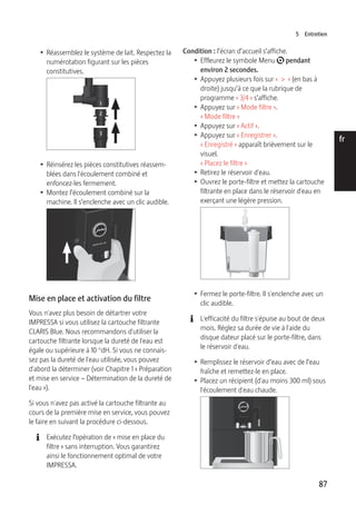 5 Entretien 
87 
de 
en 
fr 
it 
nl 
es 
pt 
ru 
T Réassemblez le système de lait. Respectez la 
numérotation figurant sur les pièces 
constitutives. 
1 
2 
3 
T Réinsérez les pièces constitutives réassem-blées 
dans l'écoulement combiné et 
enfoncez-les fermement. 
T Montez l’écoulement combiné sur la 
machine. Il s’enclenche avec un clic audible. 
9 
Mise en place et activation du filtre 
Vous n'avez plus besoin de détartrer votre 
IMPRESSA si vous utilisez la cartouche filtrante 
CLARIS Blue. Nous recommandons d'utiliser la 
cartouche filtrante lorsque la dureté de l'eau est 
égale ou supérieure à 10 °dH. Si vous ne connais-sez 
pas la dureté de l'eau utilisée, vous pouvez 
d'abord la déterminer (voir Chapitre 1 « Préparation 
et mise en service – Détermination de la dureté de 
l'eau »). 
Si vous n'avez pas activé la cartouche filtrante au 
cours de la première mise en service, vous pouvez 
le faire en suivant la procédure ci-dessous. 
E Exécutez l’opération de « mise en place du 
filtre » sans interruption. Vous garantirez 
ainsi le fonctionnement optimal de votre 
IMPRESSA. 
Condition : l’écran d’accueil s’affiche. 
T Effleurez le symbole Menu t pendant 
environ 2 secondes. 
T Appuyez plusieurs fois sur « > » (en bas à 
droite) jusqu’à ce que la rubrique de 
programme « 3/4 » s’affiche. 
T Appuyez sur « Mode filtre ». 
« Mode filtre » 
T Appuyez sur « Actif ». 
T Appuyez sur « Enregistrer ». 
« Enregistré » apparaît brièvement sur le 
visuel. 
« Placez le filtre » 
T Retirez le réservoir d'eau. 
T Ouvrez le porte-filtre et mettez la cartouche 
filtrante en place dans le réservoir d'eau en 
exerçant une légère pression. 
T Fermez le porte-filtre. Il s'enclenche avec un 
clic audible. 
E L'efficacité du filtre s'épuise au bout de deux 
mois. Réglez sa durée de vie à l'aide du 
disque dateur placé sur le porte-filtre, dans 
le réservoir d'eau. 
T Remplissez le réservoir d’eau avec de l’eau 
fraîche et remettez-le en place. 
T Placez un récipient (d'au moins 300 ml) sous 
l'écoulement d'eau chaude. 
9 
 