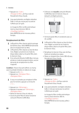 5 Entretien 
T Appuyez sur « Suite ». 
« Rinçage du filtre », de l’eau coule de 
l’écoulement d’eau chaude. 
E L'eau peut présenter une légère coloration. 
88 
Celle-ci n'est pas nocive pour la santé et 
n'affecte pas son goût. 
Le rinçage du filtre s'arrête automatique-ment 
au bout d'environ 300 ml. 
« Chauffage machine » 
Votre IMPRESSA est de nouveau prête à 
l'emploi. 
Remplacement du filtre 
E L'efficacité du filtre s'épuise après le passage 
de 50 litres d'eau. Votre IMPRESSA demande 
alors le remplacement du filtre. 
E L'efficacité du filtre s'épuise au bout de deux 
mois. Réglez sa durée de vie à l'aide du 
disque dateur placé sur le porte-filtre, dans 
le réservoir d'eau. 
E Si la cartouche filtrante CLARIS Blue n'est pas 
activée en mode de programmation, aucune 
demande de remplacement du filtre 
n'apparaît. 
Condition : l’écran d’accueil s’affiche. Le champ 
avec le symbole Entretien c s’allume en rouge. 
T Appuyez sur le « c ». 
T Appuyez sur « Remplacer filtre ». 
« Remplacer filtre » 
E Si vous ne souhaitez pas remplacer le filtre 
pour le moment, appuyez sur la touche 
«  ». 
T Appuyez sur « Démarrage ». 
T Appuyez à nouveau sur « Démarrage ». 
« Remplacer filtre » 
T Retirez le réservoir d’eau et videz-le. 
T Ouvrez le porte-filtre et retirez l'ancienne 
cartouche filtrante CLARIS Blue. 
T Enfoncez une nouvelle cartouche filtrante 
CLARIS Blue dans le réservoir d'eau en 
exerçant une légère pression. 
T Fermez le porte-filtre. Il s'enclenche avec un 
clic audible. 
E L'efficacité du filtre s'épuise au bout de deux 
mois. Réglez sa durée de vie à l'aide du 
disque dateur placé sur le porte-filtre, dans 
le réservoir d'eau. 
T Remplissez le réservoir d’eau avec de l’eau 
fraîche et remettez-le en place. 
T Placez un récipient (d'au moins 300 ml) sous 
l'écoulement d'eau chaude. 
9 
T Appuyez sur « Suite ». 
« Rinçage du filtre », de l’eau coule de 
l’écoulement d’eau chaude. 
E L'eau peut présenter une légère coloration. 
Celle-ci n'est pas nocive pour la santé et 
n'affecte pas son goût. 
Le rinçage du filtre s'arrête automatique-ment 
au bout d'environ 300 ml. 
« Chauffage machine » 
Votre IMPRESSA est de nouveau prête à 
l'emploi. 
 