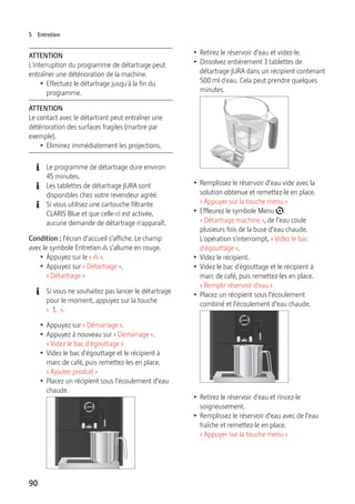 5 Entretien 
ATTENTION 
L'interruption du programme de détartrage peut 
entraîner une détérioration de la machine. 
90 
T Effectuez le détartrage jusqu'à la fin du 
programme. 
ATTENTION 
Le contact avec le détartrant peut entraîner une 
détérioration des surfaces fragiles (marbre par 
exemple). 
T Eliminez immédiatement les projections. 
E Le programme de détartrage dure environ 
45 minutes. 
E Les tablettes de détartrage JURA sont 
disponibles chez votre revendeur agréé. 
E Si vous utilisez une cartouche filtrante 
CLARIS Blue et que celle-ci est activée, 
aucune demande de détartrage n'apparaît. 
Condition : l’écran d’accueil s’affiche. Le champ 
avec le symbole Entretien c s’allume en rouge. 
T Appuyez sur le « c ». 
T Appuyez sur « Détartrage ». 
« Détartrage » 
E Si vous ne souhaitez pas lancer le détartrage 
pour le moment, appuyez sur la touche 
«  ». 
T Appuyez sur « Démarrage ». 
T Appuyez à nouveau sur « Démarrage ». 
« Videz le bac d'égouttage » 
T Videz le bac d'égouttage et le récipient à 
marc de café, puis remettez-les en place. 
« Ajouter produit » 
T Placez un récipient sous l’écoulement d’eau 
chaude. 
9 
T Retirez le réservoir d’eau et videz-le. 
T Dissolvez entièrement 3 tablettes de 
détartrage JURA dans un récipient contenant 
500 ml d'eau. Cela peut prendre quelques 
minutes. 
T Remplissez le réservoir d’eau vide avec la 
solution obtenue et remettez-le en place. 
« Appuyer sur la touche menu » 
T Effleurez le symbole Menu t. 
« Détartrage machine », de l’eau coule 
plusieurs fois de la buse d’eau chaude. 
L'opération s'interrompt, « Videz le bac 
d'égouttage ». 
T Videz le récipient. 
T Videz le bac d'égouttage et le récipient à 
marc de café, puis remettez-les en place. 
« Remplir réservoir d'eau » 
T Placez un récipient sous l’écoulement 
combiné et l’écoulement d’eau chaude. 
9 
T Retirez le réservoir d'eau et rincez-le 
soigneusement. 
T Remplissez le réservoir d’eau avec de l’eau 
fraîche et remettez-le en place. 
« Appuyer sur la touche menu » 
 