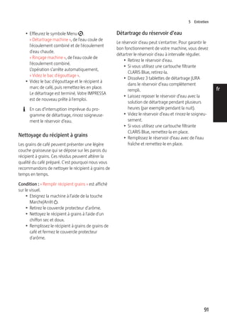 5 Entretien 
91 
de 
en 
fr 
it 
nl 
es 
pt 
ru 
T Effleurez le symbole Menu t. 
« Détartrage machine », de l'eau coule de 
l'écoulement combiné et de l'écoulement 
d'eau chaude. 
« Rinçage machine », de l'eau coule de 
l'écoulement combiné. 
L’opération s’arrête automatiquement, 
« Videz le bac d'égouttage ». 
T Videz le bac d'égouttage et le récipient à 
marc de café, puis remettez-les en place. 
Le détartrage est terminé. Votre IMPRESSA 
est de nouveau prête à l'emploi. 
E En cas d’interruption imprévue du pro-gramme 
de détartrage, rincez soigneuse-ment 
le réservoir d’eau. 
Nettoyage du récipient à grains 
Les grains de café peuvent présenter une légère 
couche graisseuse qui se dépose sur les parois du 
récipient à grains. Ces résidus peuvent altérer la 
qualité du café préparé. C'est pourquoi nous vous 
recommandons de nettoyer le récipient à grains de 
temps en temps. 
Condition : « Remplir récipient grains » est affiché 
sur le visuel. 
T Eteignez la machine à l’aide de la touche 
Marche/Arrêt Q. 
T Retirez le couvercle protecteur d’arôme. 
T Nettoyez le récipient à grains à l'aide d'un 
chiffon sec et doux. 
T Remplissez le récipient à grains de grains de 
café et fermez le couvercle protecteur 
d'arôme. 
Détartrage du réservoir d’eau 
Le réservoir d'eau peut s'entartrer. Pour garantir le 
bon fonctionnement de votre machine, vous devez 
détartrer le réservoir d'eau à intervalle régulier. 
T Retirez le réservoir d'eau. 
T Si vous utilisez une cartouche filtrante 
CLARIS Blue, retirez-la. 
T Dissolvez 3 tablettes de détartrage JURA 
dans le réservoir d’eau complètement 
rempli. 
T Laissez reposer le réservoir d’eau avec la 
solution de détartrage pendant plusieurs 
heures (par exemple pendant la nuit). 
T Videz le réservoir d’eau et rincez-le soigneu-sement. 
T Si vous utilisez une cartouche filtrante 
CLARIS Blue, remettez-la en place. 
T Remplissez le réservoir d’eau avec de l’eau 
fraîche et remettez-le en place. 
 