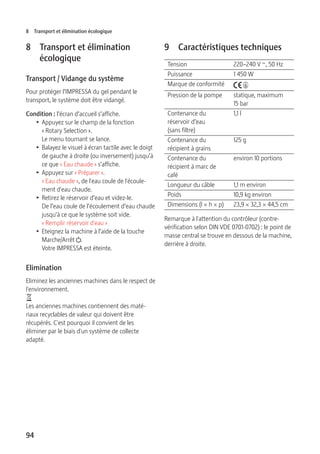 8 Transport et élimination écologique 
8 Transport et élimination 
94 
écologique 
Transport / Vidange du système 
Pour protéger l’IMPRESSA du gel pendant le 
transport, le système doit être vidangé. 
Condition : l’écran d’accueil s’affiche. 
T Appuyez sur le champ de la fonction 
« Rotary Selection ». 
Le menu tournant se lance. 
T Balayez le visuel à écran tactile avec le doigt 
de gauche à droite (ou inversement) jusqu’à 
ce que « Eau chaude » s’affiche. 
T Appuyez sur « Préparer ». 
« Eau chaude », de l'eau coule de l'écoule-ment 
d'eau chaude. 
T Retirez le réservoir d’eau et videz-le. 
De l’eau coule de l’écoulement d’eau chaude 
jusqu’à ce que le système soit vide. 
« Remplir réservoir d'eau » 
T Eteignez la machine à l’aide de la touche 
Marche/Arrêt Q. 
Votre IMPRESSA est éteinte. 
Elimination 
Eliminez les anciennes machines dans le respect de 
l'environnement. 
H 
Les anciennes machines contiennent des maté-riaux 
recyclables de valeur qui doivent être 
récupérés. C'est pourquoi il convient de les 
éliminer par le biais d'un système de collecte 
adapté. 
9 Caractéristiques techniques 
Tension 220–240 V ~, 50 Hz 
Puissance 1 450 W 
Marque de conformité A S 
Pression de la pompe statique, maximum 
15 bar 
Contenance du 
réservoir d’eau 
(sans filtre) 
1,1 l 
Contenance du 
récipient à grains 
125 g 
Contenance du 
récipient à marc de 
café 
environ 10 portions 
Longueur du câble 1,1 m environ 
Poids 10,9 kg environ 
Dimensions (l × h × p) 23,9 × 32,3 × 44,5 cm 
Remarque à l'attention du contrôleur (contre-vérification 
selon DIN VDE 0701-0702) : le point de 
masse central se trouve en dessous de la machine, 
derrière à droite. 
 