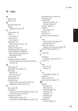 10 Index 
95 
de 
en 
fr 
it 
nl 
es 
pt 
ru 
10 Index 
A 
Adresses 98 
Allumage 80 
B 
Bac d’égouttage 68 
Broyeur 
Réglage du broyeur 80 
C 
Câble secteur 68 
Café 77 
Deux cafés 77 
Café en poudre 
Café moulu 79 
Café moulu 79 
Réservoir de café moulu 69 
Cappuccino 78 
Cappuccino doppio 78 
Caractéristiques techniques 94 
Cartouche filtrante CLARIS Blue 
Mise en place et activation 87 
Remplacement 88 
Contacts 98 
Couvercle protecteur d’arôme 
Récipient à grains avec couvercle protecteur 
d’arôme 68 
D 
Dépannage 93 
Description des symboles 67 
Détartrage 
Machine 89 
Réservoir d’eau 91 
Deux produits 77 
Double produit 77 
Dureté de l’eau 
Détermination de la dureté de l’eau 75 
Réglage de la dureté de l’eau 83 
E 
Eau chaude 80 
Ecoulement 
Ecoulement combiné réglable en hauteur 68 
Ecoulement d’eau chaude 68 
Ecoulement combiné 
Démontage et rinçage 86 
Ecoulement combiné réglable en hauteur 68 
Ecoulement d’eau chaude 68 
Elimination 94 
Entretien 84 
Entretien quotidien 81 
Entretien régulier 81 
Entretien régulier 81 
Espresso 
Deux espressi 77 
Espresso 77 
Extinction 82 
Extinction automatique 83 
F 
Filtre 
Mise en place et activation 87 
Remplacement 88 
Finesse de mouture 
Sélecteur de finesse de mouture 69 
Fonction Rotary Selection 77 
H 
Hotline 98 
I 
Installation 
Installation de la machine 73 
Internet 73 
J 
JURA 
Contacts 98 
Internet 73 
L 
Lait 
Raccordement du lait 76 
Langue 84 
Latte macchiato 78 
Latte macchiato doppio 78 
M 
Machine 
Allumage 80 
Détartrage 89 
Entretien régulier 81 
Extinction 82 
Installation 73 
Nettoyage 89 
Rinçage 84 
Maintenance 
Entretien régulier 81 
 