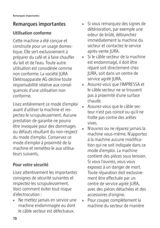 Remarques importantes 
Remarques importantes 
Utilisation conforme 
Cette machine a été conçue et 
construite pour un usage domes-tique. 
70 
Elle sert exclusivement à 
préparer du café et à faire chauffer 
du lait et de l'eau. Toute autre 
utilisation est considérée comme 
non conforme. La société JURA 
Elektroapparate AG décline toute 
responsabilité relative aux consé-quences 
d'une utilisation non 
conforme. 
Lisez entièrement ce mode d'emploi 
avant d'utiliser la machine et res-pectez- 
le scrupuleusement. Aucune 
prestation de garantie ne pourra 
être invoquée pour des dommages 
ou défauts résultant du non-respect 
du mode d'emploi. Conservez ce 
mode d'emploi à proximité de la 
machine et remettez-le aux utilisa-teurs 
suivants. 
Pour votre sécurité 
Lisez attentivement les importantes 
consignes de sécurité suivantes et 
respectez-les scrupuleusement. 
Voici comment éviter tout risque 
d'électrocution : 
U Ne mettez jamais en service une 
machine endommagée ou dont 
le câble secteur est défectueux. 
U Si vous remarquez des signes de 
détérioration, par exemple une 
odeur de brûlé, débranchez 
immédiatement la machine du 
secteur et contactez le service 
après-vente JURA. 
U Si le câble secteur de la machine 
est endommagé, il doit être 
réparé soit directement chez 
JURA, soit dans un centre de 
service agréé JURA. 
U Assurez-vous que l'IMPRESSA et 
le câble secteur ne se trouvent 
pas à proximité d'une surface 
chaude. 
U Assurez-vous que le câble sec-teur 
n'est pas coincé ou qu'il ne 
frotte pas contre des arêtes 
vives. 
U N'ouvrez ou ne réparez jamais la 
machine vous-même. N'apportez 
à la machine aucune modifica-tion 
qui ne soit indiquée dans ce 
mode d'emploi. La machine 
contient des pièces sous tension. 
Si vous l'ouvrez, vous vous 
exposez à un danger de mort. 
Toute réparation doit exclusive-ment 
être effectuée par un 
centre de service agréé JURA, 
avec des pièces détachées et des 
accessoires d'origine. 
U Pour couper complètement la 
machine du secteur de manière 
 