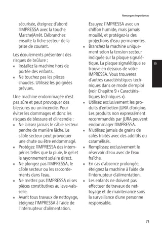 Remarques importantes 
71 
de 
en 
fr 
it 
nl 
es 
pt 
ru 
sécurisée, éteignez d'abord 
l'IMPRESSA avec la touche 
Marche/Arrêt. Débranchez 
ensuite la fiche secteur de la 
prise de courant. 
Les écoulements présentent des 
risques de brûlure : 
U Installez la machine hors de 
portée des enfants. 
U Ne touchez pas les pièces 
chaudes. Utilisez les poignées 
prévues. 
Une machine endommagée n'est 
pas sûre et peut provoquer des 
blessures ou un incendie. Pour 
éviter les dommages et donc les 
risques de blessure et d'incendie : 
U Ne laissez jamais le câble secteur 
pendre de manière lâche. Le 
câble secteur peut provoquer 
une chute ou être endommagé. 
U Protégez l'IMPRESSA des intem-péries 
telles que la pluie, le gel et 
le rayonnement solaire direct. 
U Ne plongez pas l'IMPRESSA, le 
câble secteur ou les raccorde-ments 
dans l'eau. 
U Ne mettez pas l'IMPRESSA ni ses 
pièces constitutives au lave-vais-selle. 
U Avant tous travaux de nettoyage, 
éteignez l'IMPRESSA à l'aide de 
l’interrupteur d'alimentation. 
Essuyez l'IMPRESSA avec un 
chiffon humide, mais jamais 
mouillé, et protégez-la des 
projections d'eau permanentes. 
U Branchez la machine unique-ment 
selon la tension secteur 
indiquée sur la plaque signalé-tique. 
La plaque signalétique se 
trouve en dessous de votre 
IMPRESSA. Vous trouverez 
d'autres caractéristiques tech-niques 
dans ce mode d'emploi 
(voir Chapitre 9 « Caractéris-tiques 
techniques »). 
U Utilisez exclusivement les pro-duits 
d'entretien JURA d'origine. 
Les produits non expressément 
recommandés par JURA peuvent 
endommager l'IMPRESSA. 
U N'utilisez jamais de grains de 
cafés traités avec des additifs ou 
caramélisés. 
U Remplissez exclusivement le 
réservoir d'eau avec de l'eau 
fraîche. 
U En cas d'absence prolongée, 
éteignez la machine à l'aide de 
l'interrupteur d'alimentation. 
U Les enfants ne doivent pas 
effectuer de travaux de net-toyage 
et de maintenance sans 
la surveillance d'une personne 
responsable. 
 