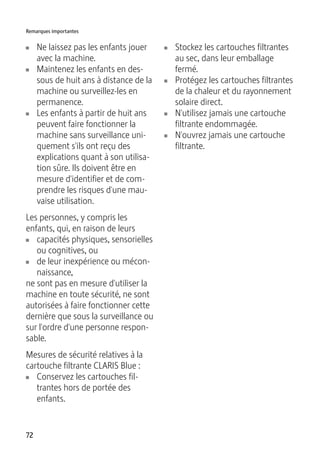 Remarques importantes 
U Ne laissez pas les enfants jouer 
avec la machine. 
U Maintenez les enfants en des-sous 
72 
de huit ans à distance de la 
machine ou surveillez-les en 
permanence. 
U Les enfants à partir de huit ans 
peuvent faire fonctionner la 
machine sans surveillance uni-quement 
s'ils ont reçu des 
explications quant à son utilisa-tion 
sûre. Ils doivent être en 
mesure d'identifier et de com-prendre 
les risques d'une mau-vaise 
utilisation. 
Les personnes, y compris les 
enfants, qui, en raison de leurs 
U capacités physiques, sensorielles 
ou cognitives, ou 
U de leur inexpérience ou mécon-naissance, 
ne sont pas en mesure d'utiliser la 
machine en toute sécurité, ne sont 
autorisées à faire fonctionner cette 
dernière que sous la surveillance ou 
sur l'ordre d'une personne respon-sable. 
Mesures de sécurité relatives à la 
cartouche filtrante CLARIS Blue : 
U Conservez les cartouches fil-trantes 
hors de portée des 
enfants. 
U Stockez les cartouches filtrantes 
au sec, dans leur emballage 
fermé. 
U Protégez les cartouches filtrantes 
de la chaleur et du rayonnement 
solaire direct. 
U N'utilisez jamais une cartouche 
filtrante endommagée. 
U N'ouvrez jamais une cartouche 
filtrante. 
 
