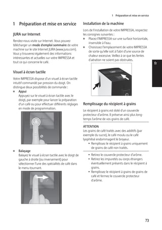 1 Préparation et mise en service 
73 
de 
en 
fr 
it 
nl 
es 
pt 
ru 
1 Préparation et mise en service 
JURA sur Internet 
Rendez-nous visite sur Internet. Vous pouvez 
télécharger un mode d'emploi sommaire de votre 
machine sur le site Internet JURA (www.jura.com). 
Vous y trouverez également des informations 
intéressantes et actuelles sur votre IMPRESSA et 
tout ce qui concerne le café. 
Visuel à écran tactile 
Votre IMPRESSA dispose d’un visuel à écran tactile 
intuitif commandé par pression du doigt. On 
distingue deux possibilités de commande : 
U Appui 
Appuyez sur le visuel à écran tactile avec le 
doigt, par exemple pour lancer la préparation 
d’un café ou pour effectuer différents réglages 
en mode de programmation. 
U Balayage 
c 
Balayez le visuel à écran tactile avec le doigt de 
gauche à droite (ou inversement) pour 
sélectionner l’une des spécialités de café dans 
le menu tournant. 
Espresso 
Installation de la machine 
Lors de l'installation de votre IMPRESSA, respectez 
les consignes suivantes : 
U Placez l’IMPRESSA sur une surface horizontale, 
insensible à l’eau. 
U Choisissez l’emplacement de votre IMPRESSA 
de sorte qu’elle soit à l’abri d’une source de 
chaleur excessive. Veillez à ce que les fentes 
d'aération ne soient pas obstruées. 
Remplissage du récipient à grains 
Le récipient à grains est doté d'un couvercle 
protecteur d’arôme. Il préserve ainsi plus long-temps 
l'arôme de vos grains de café. 
ATTENTION 
Les grains de café traités avec des additifs (par 
exemple du sucre), le café moulu ou le café 
lyophilisé endommagent le broyeur. 
T Remplissez le récipient à grains uniquement 
de grains de café non traités. 
T Retirez le couvercle protecteur d’arôme. 
T Retirez les impuretés ou corps étrangers 
éventuellement présents dans le récipient à 
grains. 
T Remplissez le récipient à grains de grains de 
café et fermez le couvercle protecteur 
d'arôme. 
 