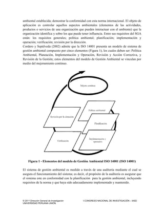 © 2011 Dirección General de Investigación I CONGRESO NACIONAL DE INVESTIGACIÓN – IASD
UNIVERSIDAD PERUANA UNIÓN
ambiental establecida; demostrar la conformidad con esta norma internacional. El objeto de
aplicación es controlar aquellos aspectos ambientales (elementos de las actividades,
productos o servicios de una organización que pueden interactuar con el ambiente) que la
organización identifica y sobre los que puede tener influencia. Entre sus requisitos del SGA
están: los requisitos generales; política ambiental; planificación; implementación y
operación; verificación; revisión por la dirección.
Cordero y Sepúlveda (2002) admite que la ISO 14001 presenta un modelo de sistema de
gestión ambiental compuesto por cinco elementos (Figura 1), los cuales deben ser: Política
Ambiental, Planeación, Implementación y Operación, Revisión y Acción Correctiva, y
Revisión de la Gestión; estos elementos del modelo de Gestión Ambiental se vinculan por
medio del mejoramiento continuo.
Figura 1 - Elementos del modelo de Gestión Ambiental ISO 14001 (ISO 14001)
El sistema de gestión ambiental es medido a través de una auditoria mediante el cual se
asegura el funcionamiento del sistema; es decir, el propósito de la auditoria es asegurar que
el sistema este en conformidad con la planificación para la gestión ambiental, incluyendo
requisitos de la norma y que haya sido adecuadamente implementado y mantenido.
 