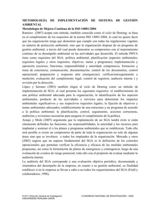 © 2011 Dirección General de Investigación I CONGRESO NACIONAL DE INVESTIGACIÓN – IASD
UNIVERSIDAD PERUANA UNIÓN
METODOLOGÍA DE IMPLEMENTACIÓN DE SISTEMA DE GESTIÓN
AMBIENTAL
Metodología de Mejora Continua de la ISO 14001:2004
Ramírez (2007) acepta este método, también conocido como el ciclo de Deming; se basa
en el cumplimiento de los requisitos de la norma ISO 14001:2004, lo cual no quiere decir
que las organización tenga que demostrar que cumple con todas las regulaciones vigentes
en materia de protección ambiental, sino que la organización dispone de un programa de
gestión ambiental, a través del cual puede demostrar su compromiso con el mejoramiento
continuo de su desempeño ambiental en las actividades que desarrolla. El método PHVA
tiene como requisitos del SGA: política ambiental; planificación (aspectos ambientales;
requisitos legales y otros requisitos; objetivos, metas y programas); implementación y
operación (recursos, funciones, responsabilidad y autoridad; competencia, formación y
toma de conciencia; comunicación; documentación; control de los documentos; control
operacional; preparación y respuesta ante emergencias); verificación(seguimiento y
medición; evaluación del cumplimiento legal; control de registros; auditoría interna ) y
revisión por la dirección .
López y Serrano (2003) también eligen al ciclo de Deming como un método de
implementación de SGA, el cual presenta los siguientes requisitos: el establecimiento de
una política ambiental adecuada para la organización; la identificación de los aspectos
ambientales, producto de las actividades y servicios para determinar los impactos
ambientales significativos y sus respectivos requisitos legales; la fijación de objetivos y
metas ambientales adecuados; establecimiento de una estructura y un programa de acuerdo
a la política ambiental; la planificación, control, seguimiento, acciones correctoras,
auditorias y revisiones necesarias para asegurar el cumplimiento de la política.
Araujo y Misle (2007) argumenta que la implantación de un SGA tendrá éxito si están
claramente definidos las funciones, las responsabilidades, la autoridad y los recursos para
implantar y sostener el o los planes y programas ambientales que se establezcan. Todo ello
será posible si existe un compromiso de parte de toda la organización no solo de algunas
áreas sino que se involucre a todos los empleados de la organización. Mercado y otros
(2002) sugiere que un aspecto fundamental del SGA es la definición de los controles
operacionales que permitan verificar la eficiencia y eficacia de las medidas ambientales
propuestas, así como la formulación de planes de emergencia y contingencia, luego de una
evaluación de eventos de riesgo potencial; todo ello con el propósito de evaluar mediante la
auditoría interna.
La auditoria del SGA corresponde a una evaluación objetiva periódica, documentada y
sistemática del desempeño de la empresa, en cuanto a su gestión ambiental, su finalidad
establecer si en la empresa se llevan a cabo o no todos los requerimientos del SGA (Field y
colaboradores, 1996).
 