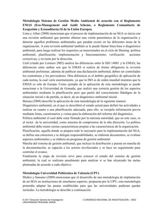 © 2011 Dirección General de Investigación I CONGRESO NACIONAL DE INVESTIGACIÓN – IASD
UNIVERSIDAD PERUANA UNIÓN
Metodología Sistema de Gestión Medio Ambiental de acuerdo con el Reglamento
EMAS (Eco-Management and Audit Scheme, o Reglamento Comunitario de
Ecogestión y Ecoauditoría) II de la Unión Europea.
Lima y Aibar (2008) mencionan que el proceso de implementación de un SGA se inicia con
una revisión ambiental que permite obtener una visión panorámica de la organización y
detectar aquellos problemas ambientales que puedan existir en las diferentes áreas de la
organización. A esta revisión ambiental también se le puede llamar línea base o diagnóstico
ambiental, para luego realizar los requisitos ya mencionados en el ciclo de Deming: política
ambiental; planificación; implementación y funcionamiento; verificación acciones
correctivas; y revisión por la dirección.
Llull (citado por Lorenzo 2002) analiza las diferencias entre la ISO 14001 y la EMAS, las
diferencias entre ambas son que la EMAS si realiza de forma obligatoria la revisión
ambiental preliminar, además de publicar una declaración ambiental, deben ser controlados
los contratistas y los proveedores. Otra diferencia es el ámbito geográfico de aplicación de
cada norma, la cual varía enormemente, ya que la ISO es de orden mundial mientras que la
EMAS es solo de Europa. Como ejemplo de la aplicación de esta metodología se puede
mencionar a la Universidad de Granada, que realizó una correcta gestión de los aspectos
ambientales mediante la planificación pero que partió del conocimiento fidedigno de la
situación inicial o de partida, es decir, de un diagnóstico ambiental inicial.
Bureau (2008) describe la aplicación de esta metodología de la siguiente manera:
Diagnóstico ambiental, en el que se describirá el estado actual para definir las actividades a
realizar en cuanto a una planificación adecuada, para ello, se recopila información previa
mediante listas, cuestionarios y visitas para la elaboración del informe del diagnóstico.
Política ambiental el cual debe estar firmado por la máxima autoridad, que en este caso, es
el rector de la universidad, como muestra de compromiso de la alta dirección. La política
ambiental debe reunir ciertas características propias a las características de la organización.
Planificación, aquella donde se prepara todo lo necesario para la implementación del SGA,
se define una estructura y se delegan responsabilidades, se elaboran documentos, se evalúan
aspectos ambientales y se elabora un programa de gestión ambiental.
Marcha del sistema de gestión ambiental, que incluye la distribución y puesta en marcha de
la documentación, se capacita a los actores involucrados y se hace un seguimiento para
controlar el avance.
Finalmente la etapa de revisión sirve para conocer el estado del sistema de gestión
ambiental, la cual se realizara anualmente para analizar si se han alcanzado las metas
planteadas de acuerdo a cada objetivo.
Metodología Universidad Politécnica de Valencia (UPV)
Muñoz y Sansano (2009) mencionan que el desarrollo de una metodología de implantación
de un SGA en instituciones de enseñanza superior, propuesta por la UPV, esta metodología
pretendía adaptar las pautas establecidas para que las universidades pudieran quedar
incluidas. La metodología se describe a continuación:
 