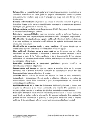 © 2011 Dirección General de Investigación I CONGRESO NACIONAL DE INVESTIGACIÓN – IASD
UNIVERSIDAD PERUANA UNIÓN
Información a la comunidad universitaria: el propósito es dar a conocer al conjunto de la
comunidad universitaria una visión global del proyecto, el cronograma establecido para su
consecución, los beneficios que aporta y el papel que juega cada uno de los actores
involucrados.
Revisión ambiental inicial: el propósito es conocer la situación ambiental de partida y
determinar, de este modo, los aspectos ambientales generados en la organización (consumo
de energía, agua, generación de residuos, etc.).
Política ambiental: es el pilar sobre el que descansa el SGA. Representa el compromiso de
la alta dirección con la mejora continua.
Estructura y responsabilidades: crear una estructura donde se atribuyan funciones y
responsabilidades tanto a algunos órganos universitarios como a los órganos unipersonales.
Identificación y jerarquización de aspectos ambientales: Partiendo de los resultados de
la revisión ambiental, se realiza la identificación de los aspectos ambientales para cada
unidad, para cada campus
Identificación de requisitos legales y otros requisitos: Al mismo tiempo que se
identifican los aspectos ambientales se identifican los requisitos legales
Plan ambiental (objetivos, metas y programa): es un documento que se realiza
anualmente. En este documento se establecen y planifican distintos objetivos y metas
ambientales a partir de la Política Ambiental y de la jerarquización de los aspectos
ambientales. De este modo se establecen acciones para la mejora de aquellos aspectos de
mayor impacto sobre el medio.
Formación, sensibilización y competencia profesional: permite identificar las
necesidades de formación del personal.
Documentación del sistema: se redactan, revisan y aprueban todos los documentos
necesarios para el Sistema de Gestión Ambiental. La documentación básica debe ser:
Documentación del sistema y Registros de gestión.
Auditoría interna: consiste en realizar una revisión del SGA de modo sistemático,
independiente y documentado. De este modo, se obtienen evidencias y se evalúan de
manera objetiva con el fin de determinar el grado de cumplimiento de los criterios del
sistema de gestión ambiental.
Revisión del sistema por la dirección: la Comisión Ambiental revisa todo el sistema para
asegurar su adecuación y su eficacia continuada, esta revisión debe determinar si es
necesario aplicar cambios en la política, los objetivos u otros elementos del sistema.
Declaración ambiental: tras la revisión del sistema por la dirección se redacta un informe
anual donde se incluye toda la información del sistema implantado. Esta declaración
pretende facilitar información al público y a otras partes interesadas sobre el impacto
ambiental de las actividades y sobre el comportamiento ambiental de la universidad.
 