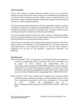 © 2011 Dirección General de Investigación I CONGRESO NACIONAL DE INVESTIGACIÓN – IASD
UNIVERSIDAD PERUANA UNIÓN
CONCLUSIONES
Existen varios modelos de gestión ambiental utilizados en pro de la conservación
ambiental, un tema en boga en estos últimos años por ser considerados de gran importancia,
y sin dejar de lado la importancia de estos modelos es que se resaltan entre tantos a la
ecoeficiencia, estudios de impacto ambiental, ecoetiquetado, programas de minimización de
residuos y los sistemas de gestión ambiental.
El sistema de gestión ambiental parte de una estructura organizativa en donde se gestan las
actividades de planificación, atribuyendo responsabilidades para la realización de cada
actividad que involucran los procesos de toda organización, y en donde se buscan recursos
a utilizan para desarrollar e implantar un sistema de gestión ambiental.
El sistema de gestión ambiental se basa en la mejora continua y es fácilmente medible a
través de una auditoría interna la cual servirá para asegurar el funcionamiento del sistema
de gestión ambiental en las organizaciones donde se realicen.
Existen diversas metodologías para la implementación del sistema de gestión ambiental de
donde se destaca la metodología de la Universidad Politécnica de Valencia porque esta
universidad pertenece a una organización educativa, la cual tiene mayor similitud a
comparación con otras que son más aplicables a organizaciones industriales o de
producción.
REFERENCIAS
Abarca R, Sepúlveda S. 2001. Eco-etiquetado un instrumento para diferenciar productos e
incentivar la competitividad. Libro en línea.Costa Rica: IICA.  Consultado el 26
de agosto de 2011. Formato pdf. Disponibilidad libre en:
<http://books.google.com.pe/books?id=aQk8b5P0qrAC&printsec=frontcover&dq=Ec
oetiquetado.+Un+instrumento+para+diferenciar+productos+e+incentivar+la+competi
tividad.&hl=es&ei=3yQnTu_yKqnd0QHxk63UCg&sa=X&oi=book_result&ct=result
&resnum=2&ved=0CC0Q6AEwAQ#v=onepage&q&f=false>. ISBN 92-9039-516 8.
Araujo E, Misle P. 2007, Enero. Propuesta para la adopción de un sistema de gestión
ambiental en empresas productoras de etanol. . Articulo científico en línea. Revista
Voces: Tecnología y pensamiento 2(1-2):23-47 pp. [Consultado el 11 de setiembre
de 2011]. Formato pdf. Disponibilidad libre en: <
http://www.dspace.espol.edu.ec/bitstream/123456789/3825/1/6352.pdf>. ISSN 1856-
867X
 