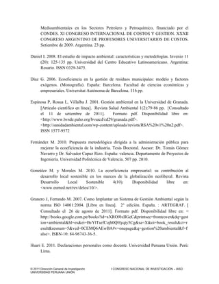 © 2011 Dirección General de Investigación I CONGRESO NACIONAL DE INVESTIGACIÓN – IASD
UNIVERSIDAD PERUANA UNIÓN
Medioambientales en los Sectores Petrolero y Petroquímico, financiado por el
CONDES. XI CONGRESO INTERNACIONAL DE COSTOS Y GESTION. XXXII
CONGRESO ARGENTINO DE PROFESORES UNIVERSITARIOS DE COSTOS.
Setiembre de 2009. Argentina. 23 pp.
Daniel I. 2008. El estudio de impacto ambiental: características y metodologías. Invenio 11
(20): 125-135 pp. Universidad del Centro Educativo Latinoamericano. Argentina:
Rosario. ISSN 0329-3475.
Díaz G. 2006. Ecoeficiencia en la gestión de residuos municipales: modelo y factores
exógenos. (Monografía). España: Barcelona. Facultad de ciencias económicas y
empresariales. Universitat Autónoma de Barcelona. 116 pp.
Espinosa P, Rosua L, Villalba J. 2001. Gestión ambiental en la Universidad de Granada.
Articulo científico en línea. Revista Salud Ambiental 1(2):79-86 pp. [Consultado
el 11 de setiembre de 2011]. Formato pdf. Disponibilidad libre en:
<http://www.bvsde.paho.org/bvsacd/cd29/granada.pdf>.
<http://sanidadambiental.com/wp-content/uploads/revista/RSA%20v1%20n2.pdf>.
ISSN 1577-9572
Fernández M. 2010. Propuesta metodológica dirigida a la administración pública para
mejorar la ecoeficiencia de la industria. Tesis Doctoral. Asesor: Dr. Tomás Gómez
Navarro y Dr. Salvador Capuz Rizo. España: valencia. Departamento de Proyectos de
Ingeniería. Universidad Politécnica de Valencia. 507 pp. 2010.
González M. y Morales M. 2010. La ecoeficiencia empresarial: su contribución al
desarrollo local sostenible en los marcos de la globalización neoliberal. Revista
Desarrollo Local Sostenible 4(10). Disponibilidad libre en:
<www.eumed.net/rev/delos/10/>.
Granero J, Ferrando M. 2007. Como Implantar un Sistema de Gestión Ambiental según la
norma ISO 14001:2004. Libro en línea. 2° edición. España. : ARTEGRAF. 
Consultado el 26 de agosto de 2011. Formato pdf. Disponibilidad libre en: <
http://books.google.com.pe/books?id=xXRO9lxIIGcC&printsec=frontcover&dq=gest
ion+ambiental&hl=es&ei=BvYlTsefCojh0QHyqty5Cg&sa=X&oi=book_result&ct=r
esult&resnum=5&ved=0CEMQ6AEwBA#v=onepage&q=gestion%20ambiental&f=f
alse>. ISBN-10: 84-96743-36-5.
Huari E. 2011. Declaraciones personales como docente. Universidad Peruana Unión. Perú:
Lima.
 