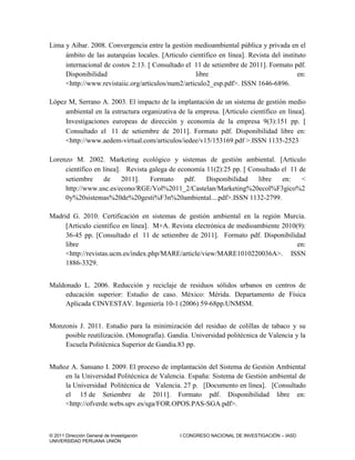 © 2011 Dirección General de Investigación I CONGRESO NACIONAL DE INVESTIGACIÓN – IASD
UNIVERSIDAD PERUANA UNIÓN
Lima y Aibar. 2008. Convergencia entre la gestión medioambiental pública y privada en el
ámbito de las autarquías locales. Articulo científico en línea. Revista del instituto
internacional de costos 2:13.  Consultado el 11 de setiembre de 2011. Formato pdf.
Disponibilidad libre en:
<http://www.revistaiic.org/articulos/num2/articulo2_esp.pdf>. ISSN 1646-6896.
López M, Serrano A. 2003. El impacto de la implantación de un sistema de gestión medio
ambiental en la estructura organizativa de la empresa. Articulo científico en línea.
Investigaciones europeas de dirección y economía de la empresa 9(3):151 pp. 
Consultado el 11 de setiembre de 2011. Formato pdf. Disponibilidad libre en:
<http://www.aedem-virtual.com/articulos/iedee/v15/153169.pdf >.ISSN 1135-2523
Lorenzo M. 2002. Marketing ecológico y sistemas de gestión ambiental. Articulo
científico en línea. Revista galega de economía 11(2):25 pp.  Consultado el 11 de
setiembre de 2011. Formato pdf. Disponibilidad libre en: <
http://www.usc.es/econo/RGE/Vol%2011_2/Castelan/Marketing%20ecol%F3gico%2
0y%20sistemas%20de%20gesti%F3n%20ambiental....pdf>.ISSN 1132-2799.
Madrid G. 2010. Certificación en sistemas de gestión ambiental en la región Murcia.
Articulo científico en línea. M+A. Revista electrónica de medioambiente 2010(9):
36-45 pp. [Consultado el 11 de setiembre de 2011]. Formato pdf. Disponibilidad
libre en:
<http://revistas.ucm.es/index.php/MARE/article/view/MARE1010220036A>. ISSN
1886-3329.
Maldonado L. 2006. Reducción y reciclaje de residuos sólidos urbanos en centros de
educación superior: Estudio de caso. México: Mérida. Departamento de Física
Aplicada CINVESTAV. Ingeniería 10-1 (2006) 59-68pp.UNMSM.
Monzonis J. 2011. Estudio para la minimización del residuo de colillas de tabaco y su
posible reutilización. (Monografía). Gandia. Universidad politécnica de Valencia y la
Escuela Politécnica Superior de Gandia.83 pp.
Muñoz A. Sansano I. 2009. El proceso de implantación del Sistema de Gestión Ambiental
en la Universidad Politécnica de Valencia. España: Sistema de Gestión ambiental de
la Universidad Politécnica de Valencia. 27 p. [Documento en línea]. [Consultado
el 15 de Setiembre de 2011]. Formato pdf. Disponibilidad libre en:
<http://ofverde.webs.upv.es/sga/FOR.OPOS.PAS-SGA.pdf>.
 