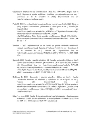 © 2011 Dirección General de Investigación I CONGRESO NACIONAL DE INVESTIGACIÓN – IASD
UNIVERSIDAD PERUANA UNIÓN
Organización Internacional de Estandarización (ISO). ISO 14001:2004. Página web en
línea. Sistemas de gestión ambiental. Requisitos con orientación para su uso. 
Consultado el 11 de setiembre de 2011. Disponibilidad libre en:
<http://www.iso.org/iso/home.html>.
Pardo M. 2002. La evaluación del impacto ambiental y social para el siglo XXI. Libro en
línea. España. : Fundamentos.  Consultado el 26 de agosto de 2011. Formato pdf.
Disponibilidad libre en:
<http://books.google.com.pe/books?id=_4SJ5ADAvAEC&printsec=frontcover&dq=
estudio+de+impacto+ambiental&hl=es&ei=OfAlTqjbO-
rs0gHX8LzpCg&sa=X&oi=book_result&ct=result&resnum=4&ved=0CDwQ6AEw
Aw#v=onepage&q=estudio%20de%20impacto%20ambiental&f=false>. ISBN: 84-
245-09-44-7.
Ramírez L. 2007. Implementación de un sistema de gestión ambiental empresarial.
Articulo científico en línea. Scientia et Technica 37: 364-366 pp.  Consultado el
11 de setiembre de 2011. Formato pdf. Disponibilidad libre en:
<http://redalyc.uaemex.mx/src/inicio/ArtPdfRed.jsp?iCve=84903762 >. ISSN 0122-
1701.
Ramos P. 2008. Energías y cambio climático: XII Jornadas ambientales. Libro en línea.
España: Universidad de Salamanca.  Consultado el 26 de agosto de 2011. Formato
pdf. Disponibilidad libre en: <http://books.google.com.pe/books?id=Y6VasPJ-
rQQC&pg=PA260&dq=cumbre+deL+clima&hl=es&ei=dKYlTu3GA-
y50AGXjYX1Cg&sa=X&oi=book_result&ct=result&resnum=6&ved=0CEMQ6AE
wBQ#v=onepage&q=cu>. ISBN 978-84-7800-333-4
Rodríguez R. 2002. Economía y recursos naturales. . Libro en línea. España:
Universidad Autónoma de Barcelona.  Consultado el 26 de agosto de 2011.
Formato pdf. Disponibilidad libre en:
<http://books.google.com.pe/books?id=a3PFfgRVqmMC&pg=PA302&dq=gestion+a
mbiental+en+la+universidad&hl=es&ei=NS9aTqvnFOXr0gHuzbiUCQ&sa=X&oi=b
ook_result&ct=result&resnum=10&ved=0CGQQ6AEwCQ#v=onepage&q&f=false>.
ISBN 84-490-2293-2.
Salas N. y otros. 2010. Estudio de impacto ambiental para la instalación y funcionamiento
de Papelera Gotelli. Revista del instituto de investigaciones FIGMMG 13(25): 75-86
pp. ISSN 1561-0888(impreso) /1628-8097 (electrónico).
 