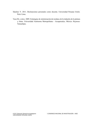 © 2011 Dirección General de Investigación I CONGRESO NACIONAL DE INVESTIGACIÓN – IASD
UNIVERSIDAD PERUANA UNIÓN
Sánchez Y. 2011. Declaraciones personales como docente. Universidad Peruana Unión.
Perú: Lima.
Vaca M, y otros. 2009. Estrategias de minimización de residuos de la industria de la pintura
y tintas. Universidad Autónoma Metropolitana - Azcapotzalco. México: Reynosa-
Tamaulipas.
 