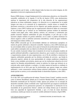 © 2011 Dirección General de Investigación I CONGRESO NACIONAL DE INVESTIGACIÓN – IASD
UNIVERSIDAD PERUANA UNIÓN
organizacional y por lo tanto, se debe integrar todas las áreas sin excluir ninguna, de ello
dependerá el éxito de la implementación del SGA.
Ramos (2008) destaca el papel fundamental de las instituciones educativas, en el desarrollo
sostenible, establecido en la Agenda 21 de Rio de Janeiro (1992), estas declaraciones
analizan la importancia del compromiso de la alta dirección de las organizaciones
educativas en temas ambientales, porque si la dirección no se compromete no se podrá
integrar este tema en la estructura de la organización y mucho menos se tomarán las
decisiones correctivas y preventivas de los impactos que puedan generarse, no obstante,
Espinosa y otros (2001) explican que las organizaciones educativas deben ser conscientes
de las actividades que se realizan en sus instalaciones generan residuos de materiales
variados como papel, pilas, vidrio, plástico, cartones, etc; emisiones y vertimientos que
pueden ocasionar impactos ambientales de gran envergadura, es por ello que se hace
necesario adoptar modelos de gestión ambiental, con lo cuales se podrán minimizar los
efectos negativos sobre el ambiente (emisiones atmosféricas, vertido de aguas residuales,
mal manejo de residuos sólidos, etc.).
Pardo (2002) concuerda que las universidades deberían ser instituciones ejemplares en
materia de gestión ambiental y educación sostenible. Espinosa y otros (2001) declaran que
las universidades deben ser puntos claves para la formación de profesionales del futuro, los
cuales deben contemplar entre sus objetivos la difusión del respeto al ambiente.
En este sentido el presente trabajo tiene el propósito de revisar los principales modelos de
gestión ambiental aplicables a organizaciones educativas, que se ajuste a las características
y requerimientos propios de estas organizaciones; con el fin de contribuir a minimizar los
impactos ambientales generados por las distintas actividades de servicios que brinda la
educación superior; además de crear oportunidades de ventajas académicas competitivas
frente a otras entidades universitarias, puesto que son las instituciones educativas de nivel
superior las llamadas primordialmente a poner en práctica los temas que incluyen en su
currícula sobre medio ambiente o ecología, y la mejor manera de hacerlos es mediante la
implementación de un SGA para que los profesionales que egresen tengan una cultura
ambiental y como consecuencia realicen buenas prácticas ambientales en las empresas
donde ejerzan su carrera y en la comunidad donde se desarrollen (Espinosa y otros 2001).
ANTECEDENTES
En el año 1987 con la publicación del trabajo “Nuestro Futuro Común”, también conocido
como el informe Brundtland, editado por la Comisión Mundial del Medio Ambiente y el
Desarrollo constituida por las Naciones Unidas, aparece por primera vez el concepto de
desarrollo sostenible, donde es definido como “aquel desarrollo que asegura la satisfacción
de las necesidades de las generaciones presentes sin comprometer la satisfacción de las
necesidades de las generaciones futuras”; además este trabajo destaca que la naturaleza
tiene una capacidad de regeneración limitada, y que a la hora de tomar decisiones
económicas, tendría que tenerse en cuenta la variable ambiental (Common y Sigrid 2008).
 