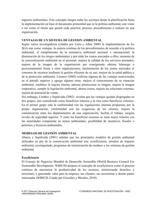 © 2011 Dirección General de Investigación I CONGRESO NACIONAL DE INVESTIGACIÓN – IASD
UNIVERSIDAD PERUANA UNIÓN
aspectos ambientales. Este concepto integra todas las acciones desde la planificación hasta
la implementación en base al documento primordial que es la política ambiental, este viene
a ser como el timón que guiará cada práctica, proceso, procedimiento a realizar en una
organización.
VENTAJAS DE UN SISTEMA DE GESTION AMBIENTAL
Según varios investigadores (citados por Lima y Aibar 2008) la implementación de los
SGA trae como ventajas: la mejora continua de los procedimientos de acuerdo a la política
ambiental; el cumplimiento de la normativa ambiental nacional e internacional; la
disminución de los riesgos ambientales y por ende los costos asociados a ellos; aumento de
la concientización ambiental en el personal; mejora la calidad de los servicios prestados,
mejora de la imagen de la organización por consiguiente obtiene liderazgo o
posicionamiento frente a otras organizaciones, minimización de los costos asociados al
consumo de recursos mediante la gestión eficiente de su uso, mejora de la salud pública y
de la protección ambiental. Lorenzo (2002) reafirma algunas de las ventajas mencionadas
en el párrafo superior y agrega algunas otras: mejora el conocimiento de su situación
ambiental, establece la mejora interna, además promociona su imagen, mejora la imagen
corporativa, cumple la legislación ambiental, ahorra costos, mejora las relaciones externas,
mejora de potencial de ventas.
Sin embargo, Cordero y Sepúlveda (2002) revelan que las ventajas quedan disgregadas en
dos grupos, uno considerado como beneficios internos y la otra como beneficios externos.
En el primer grupo está la conformidad con las regulaciones internas propuestas por la
propia organización, conformidad con las exigencias de los clientes, mejora la
comunicación entre los departamentos de una organización, facilita el trabajo, asegura
niveles de seguridad superior. Y entre los beneficios externos se tiene mejor relación con
las autoridades competente en temas ambientales, posibilidad de incentivos fiscales o
permisos y licencias ambientales.
MODELOS DE GESTIÓN AMBIENTAL
Abarca y Sepúlveda (2001) señalan que los principales modelos de gestión ambiental
utilizados en pro de la conservación ambiental son: ecoeficiencia, estudios de impacto
ambiental, ecoetiquetado, programas de minimización de residuos y los sistemas de gestión
ambiental.
Ecoeficiencia
El Consejo de Negocios Mundial de Desarrollo Sostenible (World Business Council For
Sustainable Development, WBSCD) propuso el concepto de ecoeficiencia como el proceso
continuo de maximizar la productividad de los recursos, minimizando desechos y
emisiones, y generando valor para la empresa, sus clientes, sus accionistas y demás partes
interesadas (WBSCD, Citado por González y Morales, 2010).
 