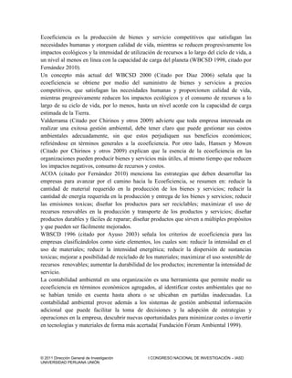 © 2011 Dirección General de Investigación I CONGRESO NACIONAL DE INVESTIGACIÓN – IASD
UNIVERSIDAD PERUANA UNIÓN
Ecoeficiencia es la producción de bienes y servicio competitivos que satisfagan las
necesidades humanas y otorguen calidad de vida, mientras se reducen progresivamente los
impactos ecológicos y la intensidad de utilización de recursos a lo largo del ciclo de vida, a
un nivel al menos en línea con la capacidad de carga del planeta (WBCSD 1998, citado por
Fernández 2010).
Un concepto más actual del WBCSD 2000 (Citado por Díaz 2006) señala que la
ecoeficiencia se obtiene por medio del suministro de bienes y servicios a precios
competitivos, que satisfagan las necesidades humanas y proporcionen calidad de vida,
mientras progresivamente reducen los impactos ecológicos y el consumo de recursos a lo
largo de su ciclo de vida, por lo menos, hasta un nivel acorde con la capacidad de carga
estimada de la Tierra.
Valderrama (Citado por Chirinos y otros 2009) advierte que toda empresa interesada en
realizar una exitosa gestión ambiental, debe tener claro que puede gestionar sus costos
ambientales adecuadamente, sin que estos perjudiquen sus beneficios económicos;
refiriéndose en términos generales a la ecoeficiencia. Por otro lado, Hansen y Mowen
(Citado por Chirinos y otros 2009) explican que la esencia de la ecoeficiencia en las
organizaciones pueden producir bienes y servicios más útiles, al mismo tiempo que reducen
los impactos negativos, consumo de recursos y costos.
ACOA (citado por Fernández 2010) menciona las estrategias que deben desarrollar las
empresas para avanzar por el camino hacia la Ecoeficiencia, se resumen en: reducir la
cantidad de material requerido en la producción de los bienes y servicios; reducir la
cantidad de energía requerida en la producción y entrega de los bienes y servicios; reducir
las emisiones toxicas; diseñar los productos para ser reciclables; maximizar el uso de
recursos renovables en la producción y transporte de los productos y servicios; diseñar
productos durables y fáciles de reparar; diseñar productos que sirven a múltiples propósitos
y que pueden ser fácilmente mejorados.
WBSCD 1996 (citado por Ayuso 2003) señala los criterios de ecoeficiencia para las
empresas clasificándolos como siete elementos, los cuales son: reducir la intensidad en el
uso de materiales; reducir la intensidad energética; reducir la dispersión de sustancias
toxicas; mejorar a posibilidad de reciclado de los materiales; maximizar el uso sostenible de
recursos renovables; aumentar la durabilidad de los productos; incrementar la intensidad de
servicio.
La contabilidad ambiental en una organización es una herramienta que permite medir su
ecoeficiencia en términos económicos agregados, al identificar costes ambientales que no
se habían tenido en cuenta hasta ahora o se ubicaban en partidas inadecuadas. La
contabilidad ambiental provee además a los sistemas de gestión ambiental información
adicional que puede facilitar la toma de decisiones y la adopción de estrategias y
operaciones en la empresa, descubrir nuevas oportunidades para minimizar costes o invertir
en tecnologías y materiales de forma más acertada( Fundación Fórum Ambiental 1999).
 