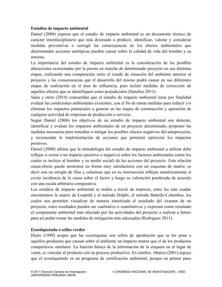 © 2011 Dirección General de Investigación I CONGRESO NACIONAL DE INVESTIGACIÓN – IASD
UNIVERSIDAD PERUANA UNIÓN
Estudios de impacto ambiental
Daniel (2008) expresa que el estudio de impacto ambiental es un documento técnico de
carácter interdisciplinario que está destinado a predecir, identificar, valorar y considerar
medidas preventivas o corregir las consecuencias de los efectos ambientales que
determinadas acciones antrópicas pueden causar sobre la calidad de vida del hombre y su
entorno.
La importancia del estudio de impacto ambiental es la consideración de las posibles
alteraciones ocasionadas por la puesta en marcha de determinado proyecto en sus distintas
etapas, realizando una comparación entre el estado de situación del ambiente anterior al
proyecto y las consecuencias que el desarrollo del mismo podrá causar en sus diferentes
etapas de realización en el área de influencia, para incluir medidas de corrección de
aquellos efectos que se identifiquen como perjudiciales (Sánchez 2011).
Salas y otros (2010) concuerdan que el estudio de impacto ambiental tiene por finalidad
evaluar las condiciones ambientales existentes, con el fin de tomar medidas para reducir y/o
eliminar los impactos potenciales a generar en las etapas de construcción y operación de
cualquier actividad de empresas de producción o servicio.
Según Daniel (2008) los objetivos de un estudio de impacto ambiental son detectar,
identificar y evaluar los impactos ambientales de un proyecto determinado; proponer las
medidas necesarias para remediar o mitigar los posibles efectos negativos del anteproyecto;
y recomendar la implementación de acciones que permitan optimizar los impactos
positivos.
Daniel (2008) afirma que la metodología del estudio de impacto ambiental a utilizar debe
reflejar si existe o no impacto (positivo o negativo) sobre los factores ambientales (entre los
cuales se incluye al hombre y su medio social) de las acciones del proyecto. Esta relación
causa-efecto puede mostrarse en forma muy satisfactoria con un esquema de matriz, es
decir con un arreglo de filas y columnas que en su intersección reflejan numéricamente si
existe incidencia de la causa sobre el factor y luego su valoración ponderada de acuerdo
con una escala arbitraria comparativa.
Los estudios de impacto ambiental se miden a través de matrices, entre las más usadas
encontramos la matriz de Leopold y el método Delphi, el método Battelle-Columbus, los
cuales nos permiten visualizar de manera sintetizada el resultado del examen de un
proyecto, estos resultados pueden ser cualitativo o cuantitativos y expresan como resultado
el componente ambiental más afectado por las actividades del proyecto a realizar a futuro
para así poder tomar las medidas de mitigación más adecuadas (Rodríguez 2011).
Ecoetiquetado o sellos verdes
Deere (1999) acepta que las ecoetiquetas son sellos de aprobación que se les pone a
aquellos productos que causan sobre el ambiente un impacto menor que el de los productos
competitivos similares. La función básica de la información de la etiqueta en el lugar de
venta, es vincular al producto con su proceso productivo. En cambio, Abarca (2001) arguye
que el ecoetiquetado es un programa de certificación ambiental, porque en primer paso
 