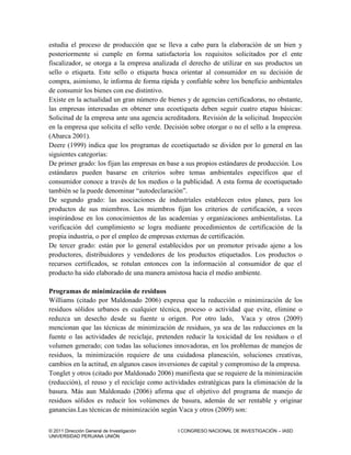 © 2011 Dirección General de Investigación I CONGRESO NACIONAL DE INVESTIGACIÓN – IASD
UNIVERSIDAD PERUANA UNIÓN
estudia el proceso de producción que se lleva a cabo para la elaboración de un bien y
posteriormente si cumple en forma satisfactoria los requisitos solicitados por el ente
fiscalizador, se otorga a la empresa analizada el derecho de utilizar en sus productos un
sello o etiqueta. Este sello o etiqueta busca orientar al consumidor en su decisión de
compra, asimismo, le informa de forma rápida y confiable sobre los beneficio ambientales
de consumir los bienes con ese distintivo.
Existe en la actualidad un gran número de bienes y de agencias certificadoras, no obstante,
las empresas interesadas en obtener una ecoetiqueta deben seguir cuatro etapas básicas:
Solicitud de la empresa ante una agencia acreditadora. Revisión de la solicitud. Inspección
en la empresa que solicita el sello verde. Decisión sobre otorgar o no el sello a la empresa.
(Abarca 2001).
Deere (1999) indica que los programas de ecoetiquetado se dividen por lo general en las
siguientes categorías:
De primer grado: los fijan las empresas en base a sus propios estándares de producción. Los
estándares pueden basarse en criterios sobre temas ambientales específicos que el
consumidor conoce a través de los medios o la publicidad. A esta forma de ecoetiquetado
también se la puede denominar “autodeclaración”.
De segundo grado: las asociaciones de industriales establecen estos planes, para los
productos de sus miembros. Los miembros fijan los criterios de certificación, a veces
inspirándose en los conocimientos de las academias y organizaciones ambientalistas. La
verificación del cumplimiento se logra mediante procedimientos de certificación de la
propia industria, o por el empleo de empresas externas de certificación.
De tercer grado: están por lo general establecidos por un promotor privado ajeno a los
productores, distribuidores y vendedores de los productos etiquetados. Los productos o
recursos certificados, se rotulan entonces con la información al consumidor de que el
producto ha sido elaborado de una manera amistosa hacia el medio ambiente.
Programas de minimización de residuos
Williams (citado por Maldonado 2006) expresa que la reducción o minimización de los
residuos sólidos urbanos es cualquier técnica, proceso o actividad que evite, elimine o
reduzca un desecho desde su fuente u origen. Por otro lado, Vaca y otros (2009)
mencionan que las técnicas de minimización de residuos, ya sea de las reducciones en la
fuente o las actividades de reciclaje, pretenden reducir la toxicidad de los residuos o el
volumen generado; con todas las soluciones innovadoras, en los problemas de manejos de
residuos, la minimización requiere de una cuidadosa planeación, soluciones creativas,
cambios en la actitud, en algunos casos inversiones de capital y compromiso de la empresa.
Tonglet y otros (citado por Maldonado 2006) manifiesta que se requiere de la minimización
(reducción), el reuso y el reciclaje como actividades estratégicas para la eliminación de la
basura. Más aun Maldonado (2006) afirma que el objetivo del programa de manejo de
residuos sólidos es reducir los volúmenes de basura, además de ser rentable y originar
ganancias.Las técnicas de minimización según Vaca y otros (2009) son:
 