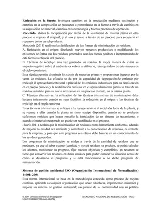 © 2011 Dirección General de Investigación I CONGRESO NACIONAL DE INVESTIGACIÓN – IASD
UNIVERSIDAD PERUANA UNIÓN
Reducción en la fuente, involucra cambios en la producción mediante sustitución y
cambios en la composición de productos o controlando en la fuente a través de cambios en
la adquisición de material, cambios en la tecnología y buenas prácticas de operación.
Reciclado, abarca la recuperación por razón de la sustitución de materia prima en otro
proceso o regreso al original; y el uso y reuso a través de un proceso para recuperar el
recurso o como un subproducto.
Monzonis (2011) reafirma la clasificación de las formas de minimización de residuos:
A. Reducción en el origen: diseñando nuevos procesos productivos o modificando los
existentes de forma que los residuos generados sean los menos posibles e incrementando de
esta forma la eficacia del proceso.
B. Técnicas de reciclaje: una vez generado un residuo, la mejor manera de evitar su
impacto negativo sobre el ambiente es volver a utilizarlo, reintegrándolo de esta manera en
el ciclo económico.
Esta técnica permite disminuir los costos de materias primas y proporcionar ingresos por la
venta de residuos. La eficacia se da por la capacidad de segregación.Se entiende por
reciclaje el aprovechamiento total o parcial de los residuos industriales para su reutilización
en el propio proceso y la reutilización consiste en el aprovechamiento parcial o total de un
residuo industrial para su nueva utilización en un proceso distinto, en la misma planta.
C. Técnicas alternativas: la utilización de las técnicas alternativas de minimización debe
hacerse únicamente cuando no sean factibles la reducción en el origen o las técnicas de
reciclaje en el emplazamiento.
Estas técnicas alternativas se refieren a la recuperación o al reciclado fuera de la planta, y
se recurre a ellas cuando la planta no tiene equipo disponible, cuando no se producen
suficientes residuos que hagan rentable la instalación de un sistema de tratamiento, o
cuando el material recuperado no puede ser reutilizado en el proceso.
Huari (2011) declara que la minimización de residuos como herramienta ambiental, además
de mejorar la calidad del ambiente y contribuir a la conservación de recursos, es rentable
para la empresa, y para que este programa sea eficaz debe basarse en un conocimiento de
los residuos generados.
Los programas de minimización se miden a través de la cantidad de residuos que se
producen, ya que al saber cuánto (cantidad y coste) residuos se produce, se podrá calcular
los ahorros, monitorear su progreso, fijar nuevos objetivos y cumplirlos. en resumen se
tiene que convertir los residuos en datos anuales para poder conocer la situación actual de
cómo se desarrollo el programa y si está funcionando o no dicho programa de
minimización.
Sistema de gestión ambiental ISO (Organización Internacional de Normalización)
14001: 2004
Esta norma internacional se basa en la metodología conocida como proceso de mejora
continua, aplicable a cualquier organización que desee establecer, implementar, mantener y
mejorar un sistema de gestión ambiental; asegurarse de su conformidad con su política
 
