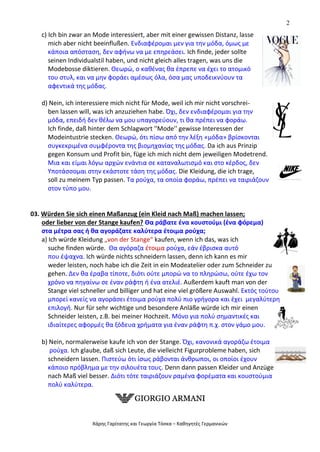2
Χάρης Γαρίτατης και Γεωργία Τόσκα – Καθηγητές Γερμανικών
c) Ich bin zwar an Mode interessiert, aber mit einer gewissen Distanz, lasse
mich aber nicht beeinflußen. Ενδιαφέρομαι μεν για την μόδα, όμως με
κάποια απόσταση, δεν αφήνω να με επηρεάσει. Ich finde, jeder sollte
seinen Individualstil haben, und nicht gleich alles tragen, was uns die
Modebosse diktieren. Θεωρώ, ο καθένας θα έπρεπε να έχει το ατομικό
του στυλ, και να μην φοράει αμέσως όλα, όσα μας υποδεικνύουν τα
αφεντικά της μόδας.
d) Nein, ich interessiere mich nicht für Mode, weil ich mir nicht vorschrei-
ben lassen will, was ich anzuziehen habe. Όχι, δεν ενδιαφέρομαι για την
μόδα, επειδή δεν θέλω να μου υπαγορεύουν, τι θα πρέπει να φοράω.
Ich finde, daß hinter dem Schlagwort ''Mode'' gewisse Interessen der
Modeintustrie stecken. Θεωρώ, ότι πίσω από την λέξη «μόδα» βρίσκονται
συγκεκριμένα συμφέροντα της βιομηχανίας της μόδας. Da ich aus Prinzip
gegen Konsum und Profit bin, füge ich mich nicht dem jeweiligen Modetrend.
Μια και είμαι λόγω αρχών ενάντια σε καταναλωτισμό και στο κέρδος, δεν
Υποτάσσομαι στην εκάστοτε τάση της μόδας. Die Kleidung, die ich trage,
soll zu meinem Typ passen. Τα ρούχα, τα οποία φοράω, πρέπει να ταιριάζουν
στον τύπο μου.
03. Würden Sie sich einen Maßanzug (ein Kleid nach Maß) machen lassen;
oder lieber von der Stange kaufen? Θα ράβατε ένα κουστούμι (ένα φόρεμα)
στα μέτρα σας ή θα αγοράζατε καλύτερα έτοιμα ρούχα;
a) Ich würde Kleidung „von der Stange“ kaufen, wenn ich das, was ich
suche finden würde. Θα αγόραζα έτοιμα ρούχα, εάν έβρισκα αυτό
που έψαχνα. Ich würde nichts schneidern lassen, denn ich kann es mir
weder leisten, noch habe ich die Zeit in ein Modeatelier oder zum Schneider zu
gehen. Δεν θα έραβα τίποτε, διότι ούτε μπορώ να το πληρώσω, ούτε έχω τον
χρόνο να πηγαίνω σε έναν ράφτη ή ένα ατελιέ. Außerdem kauft man von der
Stange viel schneller und billiger und hat eine viel größere Auswahl. Εκτός τούτου
μπορεί κανείς να αγοράσει έτοιμα ρούχα πολύ πιο γρήγορα και έχει μεγαλύτερη
επιλογή. Nur für sehr wichtige und besondere Anläße würde ich mir einen
Schneider leisten, z.B. bei meiner Hochzeit. Μόνο για πολύ σημαντικές και
ιδιαίτερες αφορμές θα ξόδευα χρήματα για έναν ράφτη π.χ. στον γάμο μου.
b) Nein, normalerweise kaufe ich von der Stange. Όχι, κανονικά αγοράζω έτοιμα
ρούχα. Ich glaube, daß sich Leute, die vielleicht Figurprobleme haben, sich
schneidern lassen. Πιστεύω ότι ίσως ράβονται άνθρωποι, οι οποίοι έχουν
κάποιο πρόβλημα με την σιλουέτα τους. Denn dann passen Kleider und Anzüge
nach Maß viel besser. Διότι τότε ταιριάζουν ραμένα φορέματα και κουστούμια
πολύ καλύτερα.
 