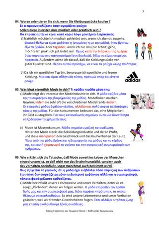 3
Χάρης Γαρίτατης και Γεωργία Τόσκα – Καθηγητές Γερμανικών
04. Woran orientieren Sie sich, wenn Sie Kleidungsstücke kaufen ?
Σε τι προανατολίζεστε όταν αγοράζετε ρούχα;
Sollen diese in erster Linie modisch oder praktisch sein ?
Θα έπρεπε αυτά να είναι κατά κύριο λόγο μοντέρνα ή πρακτικά;
a) Natürlich möchte ich modisch gekleidet sein, wenn ich abends ausgehe.
Φυσικά θέλω να είμαι μοδάτος-η (ντυμένος-η με την μόδα), όταν βγαίνω
έξω το βράδυ. Aber tagsüber, wenn ich zur Uni (zur Arbeit) gehe,
möchte ich praktisch gekleidet sein. Όμως κατά την διάρκεια της ημέρας
όταν πηγαίνω στο πανεπιστήμιο (στη δουλειά), θέλω να είμαι ντυμένος
πρακτικά. Außerdem achte ich darauf, daß die Kleidungsstücke von
guter Qualität sind. Πέραν αυτού προσέχω, να είναι τα ρούχα καλής ποιότητας.
b) Da ich ein sportlicher Typ bin, bevorzuge ich sportliche und legere
Kleidung. Μια και είμαι αθλητικός τύπος, προτιμώ σπορ και άνετα
ρούχα.
05. Was birgt eigentlich Mode in sich? Τι κρύβει η μόδα μέσα της;
a) Mode birgt das Interesse der Modeindustrie in sich. Η μόδα κρύβει μέσα
της το συμφέρον της βιομηχανίας της μόδας. Modefirmen machen
Gewinn, indem sie sehr oft die verschiedenen Modetrends ändern.
Οι εταιρείες μόδας βγάζουν κέρδος, αλλάζοντας πολύ συχνά τις διάφορες
τάσεις της μόδας. Für die Konsumenten bedeutet das, eine Möglichkeit
ihr Geld auszugeben. Για τους καταναλωτές σημαίνει αυτό μία δυνατότητα
να ξοδέψουν τα χρήματά τους.
b) Mode ist Massenkonsum. Μόδα σημαίνει μαζική κατανάλωση.
Hinter der Mode steckt die Bekleidungsindustrie und deren Profit,
und diese manipuliert den Geschmack und das Kaufverhalten der Leute.
Πίσω από την μόδα βρίσκεται η βιομηχανία της μόδας και το κέρδος
της, και αυτή χειραγωγεί το γούστο και την αγοραστική συμπεριφορά των
ανθρώπων.
06. Wie erklärt sich die Tatsache, daß Mode soweit ins Leben der Menschen
eingedrungen ist, so daß nicht nur das Erscheinungsbild, sondern auch
das Verhalten beeinflußt, sogar manchmal auch bestimmt wird?
Πως εξηγείται το γεγονός, ότι η μόδα έχει εισβάλλει τόσο στην ζωή των ανθρώπων
έτσι ώστε δεν επιρεάζεται μόνο η εξωτερική εμφάνιση αλλά και η συμπεριφορά,
κάποια φορά μάλιστα καθορίζεται.
a) Mode beeinflußt unsere Lebensweise und unser Verhalten, denn sie er-
zeugt „Vorbilder“, denen wir folgen wollen. Η μόδα επιρεάζει τον τρόπο
ζωής μας και την συμπεριφορά μας, διότι παράγει «πρότυπα», τα οποία
θέλουμε να ακολουθούμε. So wird unsere Lebensweise und unser Verhalten
geändert, weil wir fremden Gewohnheiten folgen. Έτσι αλλάζει ο τρόπος ζωής
μας επειδή ακολουθούμε ξένες συνήθειες.
 