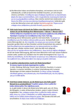 4
Χάρης Γαρίτατης και Γεωργία Τόσκα – Καθηγητές Γερμανικών
b) Die Menschen haben verschiedene Komplexe, und meistens sind sie nicht
selbstbewußt, so daß sie bestimmte Vorbilder brauchen, um sich entspre-
chend zu verhalten. Οι άνθρωποι έχουν διάφορα κόμπλεξ και τις περισσότερες
φορές δεν έχουν αυτοπεποίθηση, ώστε να χρειάζονται συγκεκριμένα πρότυπα
για να συμπεριφερθούν ανάλογα. Man möchte nämlich kein Außenseiter sein.
Κανείς δεν θέλει να είναι αουτσάιντερ (περιθοριοποιημένος). Außerdem gibt
es bei den Menschen einen sehr starken Nachahmungstrieb. Πέραν αυτού
υπάρχει στους ανθρώπους μία πολύ δυνατή μιμητική τάση.
07. Viele Leute lassen sich durch das Äußere eines Menschen beeinflussen.
Achten Sie auf die Kleidung Ihrer Mitmenschen ? Warum ? Warum nicht ?
Πολλοί άνθρωποι επιρεάζονται από την εξωτερική εμφάνιση ενός ανθρώπου.
Προσέχετε τα ρούχα των συναθρώπων σας; Γιατί; Γιατί όχι;
Die Kleidung meiner Mitmenschen spielt für mich keine Rolle. Τα ρούχα των
συναθρώπων μου δεν παίζουν κάποιον ρόλο για μένα. Sie beeinflußt nicht
meine Meinung über sie. Δεν επιρεάζει την γνώμη μου για εκείνους.Ich lege
besonders großen Wert auf den Charakter und die Persönlichkeit des anderen.
Εγώ δίνω βαρύτητα στον χαρακτήρα και την προσωπηκότητα του άλλου.
Man sagt zwar „Kleider machen Leute“, doch das läßt mich völlig kalt.
Λένε μεν ότι τα «ρούχα κάνουν τους ανθρώπους», όμως αυτό με αφήνει αδιάφορο.
Ich bin der festen Überzeugung, daß man einen Menschen nicht nach seinem Äußeren
urteilen sollte, sondern nur nachdem man ihn näher kennengelernt hat. Είμαι της
απόλυτης πεποίθησης, ότι δεν θα έπρεπε να κρίνουμε τους ανθρώπους σύμφωνα με
την εμφάνισή τους, αλλά μόνο αφού τους έχουμε γνωρίσει καλύτερα.
08. In welchen Lebenbereichen macht sich Mode bemerkbar?
Σε ποιους τομείς της ζωής παρατηρείται η μόδα;
In allen: Kleidung, Nahrung, Freizeit, Sport, Wohnen, Haustiere, in unserer
Sprache, in unserem Verhalten, in unserer Unterhaltung und in unseren
Beziehungen mit dem anderen Geschlecht. Σε όλους: ρούχα, διατροφή,
ελεύθερος χρόνος, στην γλώσσα μας, στην διασκέδασή μας, και στις σχέσεις
μας με το άλλο φύλο.
09. Sind Ihnen Länder bekannt, wo die Mode kaum eine Rolle spielt?
Worauf ist es zurückzuführen? Γνωρίζετε χώρες, όπου η μόδα δεν
παίζει κάποιο ρόλο; Που οφείλεται αυτό;
Ja, es gibt Länder in denen die Mode keine Rolle spielt, wie z.B. China,
die Mongolei, in vielen afrikanischen Ländern, sowie in vielen Entwick-
lungsländern. Ναι, υπάρχουν χώρες όπου η μόδα δεν παίζει κάποιον
ρόλο, όπως π.χ. η Κίνα, η Μογγολία, σε πολλές αφρικανικές χώρες,
καθώς και σε πολλές αναπτυσσόμενες χώρες. Die Gründe sind viele und
verschiedene: Οι λόγοι είναι πολλοί και διάφοροι:
 
