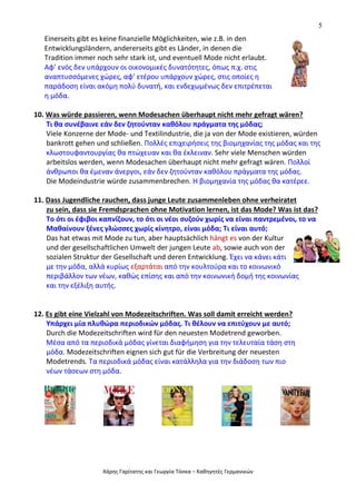 5
Χάρης Γαρίτατης και Γεωργία Τόσκα – Καθηγητές Γερμανικών
Einerseits gibt es keine finanzielle Möglichkeiten, wie z.B. in den
Entwicklungsländern, andererseits gibt es Länder, in denen die
Tradition immer noch sehr stark ist, und eventuell Mode nicht erlaubt.
Αφ’ ενός δεν υπάρχουν οι οικονομικές δυνατότητες, όπως π.χ. στις
αναπτυσσόμενες χώρες, αφ’ ετέρου υπάρχουν χώρες, στις οποίες η
παράδοση είναι ακόμη πολύ δυνατή, και ενδεχωμένως δεν επιτρέπεται
η μόδα.
10. Was würde passieren, wenn Modesachen überhaupt nicht mehr gefragt wären?
Τι θα συνέβαινε εάν δεν ζητούνταν καθόλου πράγματα της μόδας;
Viele Konzerne der Mode- und Textilindustrie, die ja von der Mode existieren, würden
bankrott gehen und schließen. Πολλές επιχειρήσεις της βιομηχανίας της μόδας και της
κλωστουφαντουργίας θα πτώχευαν και θα έκλειναν. Sehr viele Menschen würden
arbeitslos werden, wenn Modesachen überhaupt nicht mehr gefragt wären. Πολλοί
άνθρωποι θα έμεναν άνεργοι, εάν δεν ζητούνταν καθόλου πράγματα της μόδας.
Die Modeindustrie würde zusammenbrechen. Η βιομηχανία της μόδας θα κατέρεε.
11. Dass Jugendliche rauchen, dass junge Leute zusammenleben ohne verheiratet
zu sein, dass sie Fremdsprachen ohne Motivation lernen, ist das Mode? Was ist das?
Το ότι οι έφιβοι καπνίζουν, το ότι οι νέοι συζούν χωρίς να είναι παντρεμένοι, το να
Μαθαίνουν ξένες γλώσσες χωρίς κίνητρο, είναι μόδα; Τι είναι αυτό;
Das hat etwas mit Mode zu tun, aber hauptsächlich hängt es von der Kultur
und der gesellschaftlichen Umwelt der jungen Leute ab, sowie auch von der
sozialen Struktur der Gesellschaft und deren Entwicklung. Έχει να κάνει κάτι
με την μόδα, αλλά κυρίως εξαρτάται από την κουλτούρα και το κοινωνικό
περιβάλλον των νέων, καθώς επίσης και από την κοινωνική δομή της κοινωνίας
και την εξέλιξη αυτής.
12. Es gibt eine Vielzahl von Modezeitschriften. Was soll damit erreicht werden?
Υπάρχει μία πλυθώρα περιοδικών μόδας. Τι θέλουν να επιτύχουν με αυτό;
Durch die Modezeitschriften wird für den neuesten Modetrend geworben.
Μέσα από τα περιοδικά μόδας γίνεται διαφήμηση για την τελευταία τάση στη
μόδα. Modezeitschriften eignen sich gut für die Verbreitung der neuesten
Modetrends. Τα περιοδικά μόδας είναι κατάλληλα για την διάδοση των πιο
νέων τάσεων στη μόδα.
 