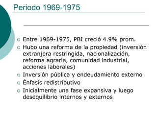 Periodo 1969-1975


  Entre 1969-1975, PBI creció 4.9% prom.
  Hubo una reforma de la propiedad (inversión
  extranjera restringida, nacionalización,
  reforma agraria, comunidad industrial,
  acciones laborales)
  Inversión pública y endeudamiento externo
  Énfasis redistributivo
  Inicialmente una fase expansiva y luego
  desequilibrio internos y externos
 