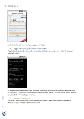 10 SUPINFO Nice B3
14juin2012
Le client n’a plus qu’à suivre les étapes du paiement Paypal.
C. L’application de gestion des commandes
L’application de gestion des commandes démarre sur la liste des commandes non-traitées du restaurant
auquel elle est liée.
Au premier démarrage de l’application, la liste des commandes est vide, ceci est un comportement normal
de l’application. L’application n’étant liée à aucun restaurant par défaut, il est nécessaire de le faire. Pour ce
faire, il suffit de suivre les étapes suivantes :
a. Configurer le restaurant
Afin de lier l’application à un restaurant, appuyez sur le bouton « menu » de la tablette Android puis
effectuez un appui simple sur choisir un restaurant.
 