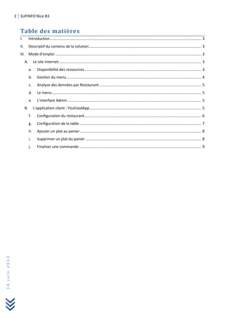 2 SUPINFO Nice B3
14juin2012
Table des matières
I. Introduction................................................................................................................................................. 3
II. Descriptif du contenu de la solution............................................................................................................ 3
III. Mode d’emploi ............................................................................................................................................ 3
A. Le site internet......................................................................................................................................... 3
a. Disponibilité des ressources................................................................................................................ 3
b. Gestion du menu ................................................................................................................................. 4
c. Analyse des données par Restaurant.................................................................................................. 5
d. Le menu............................................................................................................................................... 5
e. L’interface Admin ................................................................................................................................ 5
B. L’application client : YouFoodApp........................................................................................................... 5
f. Configuration du restaurant................................................................................................................ 6
g. Configuration de la table..................................................................................................................... 7
h. Ajouter un plat au panier .................................................................................................................... 8
i. Supprimer un plat du panier ............................................................................................................... 8
j. Finaliser une commande ..................................................................................................................... 9
 