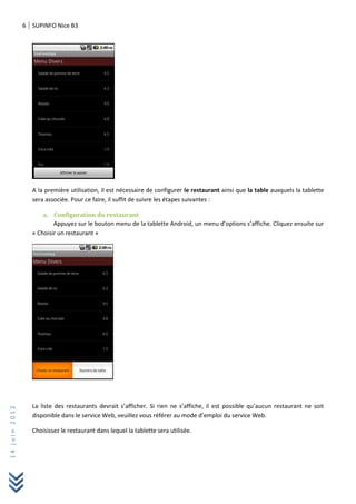 6 SUPINFO Nice B3
14juin2012
A la première utilisation, il est nécessaire de configurer le restaurant ainsi que la table auxquels la tablette
sera associée. Pour ce faire, il suffit de suivre les étapes suivantes :
a. Configuration du restaurant
Appuyez sur le bouton menu de la tablette Android, un menu d’options s’affiche. Cliquez ensuite sur
« Choisir un restaurant »
La liste des restaurants devrait s’afficher. Si rien ne s’affiche, il est possible qu’aucun restaurant ne soit
disponible dans le service Web, veuillez vous référer au mode d’emploi du service Web.
Choisissez le restaurant dans lequel la tablette sera utilisée.
 