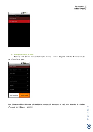 You Food Inc.
Mode d’emploi
7
14juin2012
b. Configuration de la table
Appuyez sur le bouton menu de la tablette Android, un menu d’options s’affiche. Appuyez ensuite
sur « Numéro de table »
Une nouvelle interface s’affiche, Il suffit ensuite de spécifier le numéro de table dans le champ de texte et
d’appuyer sur le bouton « Valider »
 