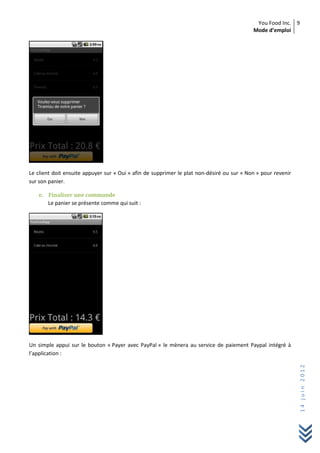 You Food Inc.
Mode d’emploi
9
14juin2012
Le client doit ensuite appuyer sur « Oui » afin de supprimer le plat non-désiré ou sur « Non » pour revenir
sur son panier.
e. Finaliser une commande
Le panier se présente comme qui suit :
Un simple appui sur le bouton « Payer avec PayPal » le mènera au service de paiement Paypal intégré à
l’application :
 
