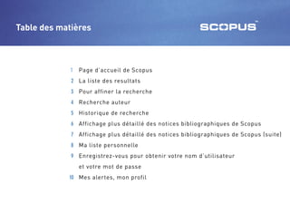 Table des matières



            1 Page d’accueil de Scopus
             2 La liste des resultats
             3 Pour affiner la recherche
             4 Recherche auteur
             5 Historique de recherche
             6 Affichage plus détaillé des notices bibliographiques de Scopus
             7 Affichage plus détaillé des notices bibliographiques de Scopus (suite)
             8 Ma liste personnelle
             9 Enregistrez-vous pour obtenir votre nom d’utilisateur
               et votre mot de passe
            10 Mes alertes, mon profil
 
