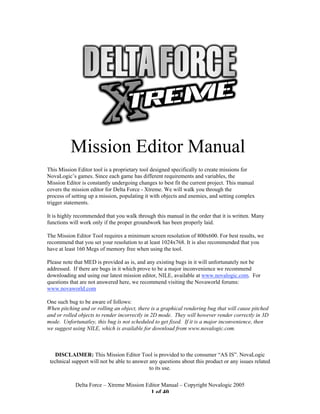Mission Editor Manual
This Mission Editor tool is a proprietary tool designed specifically to create missions for
NovaLogic’s games. Since each game has different requirements and variables, the
Mission Editor is constantly undergoing changes to best fit the current project. This manual
covers the mission editor for Delta Force - Xtreme. We will walk you through the
process of setting up a mission, populating it with objects and enemies, and setting complex
trigger statements.

It is highly recommended that you walk through this manual in the order that it is written. Many
functions will work only if the proper groundwork has been properly laid.

The Mission Editor Tool requires a minimum screen resolution of 800x600. For best results, we
recommend that you set your resolution to at least 1024x768. It is also recommended that you
have at least 160 Megs of memory free when using the tool.

Please note that MED is provided as is, and any existing bugs in it will unfortunately not be
addressed. If there are bugs in it which prove to be a major inconvenience we recommend
downloading and using our latest mission editor, NILE, available at www.novalogic.com. For
questions that are not answered here, we recommend visiting the Novaworld forums:
www.novaworld.com

One such bug to be aware of follows:
When pitching and or rolling an object, there is a graphical rendering bug that will cause pitched
and or rolled objects to render incorrectly in 2D mode. They will however render correctly in 3D
mode. Unfortunatley, this bug is not scheduled to get fixed. If it is a major inconvenience, then
we suggest using NILE, which is available for download from www.novalogic.com.



   DISCLAIMER: This Mission Editor Tool is provided to the consumer “AS IS”. NovaLogic
 technical support will not be able to answer any questions about this product or any issues related
                                              to its use.

            Delta Force – Xtreme Mission Editor Manual – Copyright Novalogic 2005
                                              1 of 40
 