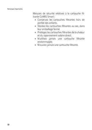 10
Remarques importantes
Mesures de sécurité relatives à la cartouche fil-
trante CLARIS Smart :
U Conservez les cartouches filtrantes hors de
portée des enfants.
U Stockez les cartouches filtrantes au sec, dans
leur emballage fermé.
U Protégez les cartouches filtrantes de la chaleur
et du rayonnement solaire direct.
U N'utilisez jamais une cartouche filtrante
endommagée.
U N'ouvrez jamais une cartouche filtrante.
 
