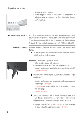 12
1 Préparation et mise en service
T Attendez environ 1 minute.
T Lisez le degré de dureté de l'eau à l'aide de la coloration de
la languette de test Aquadur® et de la description figurant
sur l'emballage.
Lors de la première mise en service, vous pouvez indiquer si vous
souhaitez utiliser votre JURA avec ou sans cartouche filtrante CLARIS
Smart. Nous recommandons d'utiliser la cartouche filtrante lorsque
la dureté de l'eau est égale ou supérieure à 10 °dH (dureté totale).
Risque d'électrocution en cas d'utilisation d'un câble secteur défec-
tueux.
T  Ne mettez jamais en service une machine détériorée ou dont
le câble secteur est défectueux.
Condition : le récipient à grains est rempli.
T Reliez le câble secteur à la machine.
T Branchez la fiche secteur dans une prise de courant.
T Appuyez sur la touche Marche/Arrêt Q pour allumer la JURA.
« Sprachauswahl »
E Pour afficher d'autres langues, appuyez sur la touche «  >  » (en
bas à droite).
T Appuyez sur la touche qui correspond à la langue souhaitée,
par exemple « Français ».
« Enregistré » apparaît brièvement sur le visuel pour confir-
mer le réglage.
« Dureté de l'eau »
E Si vous ne connaissez pas la dureté de l'eau utilisée, vous
devez d'abord la déterminer (voir Chapitre 1 « Préparation et
mise en service – Détermination de la dureté de l'eau »).
T Appuyez sur la touche «  <  » ou «  >  » pour modifier le réglage
de la dureté de l'eau, par exemple sur « 25 °dH ».
Première mise en service
J AVERTISSEMENT
 