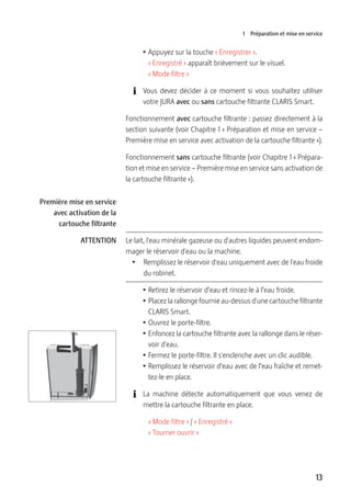 13
1 Préparation et mise en service
T Appuyez sur la touche « Enregistrer ».
« Enregistré » apparaît brièvement sur le visuel.
« Mode filtre »
E Vous devez décider à ce moment si vous souhaitez utiliser
votre JURA avec ou sans cartouche filtrante CLARIS Smart.
Fonctionnement avec cartouche filtrante : passez directement à la
section suivante (voir Chapitre 1 « Préparation et mise en service –
Première mise en service avec activation de la cartouche filtrante »).
Fonctionnement sans cartouche filtrante (voir Chapitre 1 « Prépara-
tion et mise en service – Première mise en service sans activation de
la cartouche filtrante »).
Le lait, l'eau minérale gazeuse ou d'autres liquides peuvent endom-
mager le réservoir d'eau ou la machine.
T  Remplissez le réservoir d'eau uniquement avec de l'eau froide
du robinet.
T Retirez le réservoir d’eau et rincez-le à l’eau froide.
T Placez la rallonge fournie au-dessus d'une cartouche filtrante
CLARIS Smart.
T Ouvrez le porte-filtre.
T Enfoncez la cartouche filtrante avec la rallonge dans le réser-
voir d'eau.
T Fermez le porte-filtre. Il s'enclenche avec un clic audible.
T Remplissez le réservoir d’eau avec de l’eau fraîche et remet-
tez-le en place.
E La machine détecte automatiquement que vous venez de
mettre la cartouche filtrante en place.
« Mode filtre » / « Enregistré »
« Tourner ouvrir »
Première mise en service
avec activation de la
cartouche filtrante
ATTENTION
 