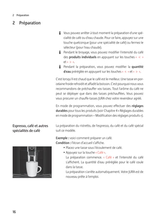 16
2 Préparation
2 Préparation
E Vous pouvez arrêter à tout moment la préparation d'une spé-
cialité de café ou d'eau chaude. Pour ce faire, appuyez sur une
touche quelconque (pour une spécialité de café) ou fermez le
sélecteur (pour l'eau chaude).
E Pendant le broyage, vous pouvez modifier l'intensité du café
des produits individuels en appuyant sur les touches «  <  »
et «  >  ».
E Pendant la préparation, vous pouvez modifier la quantité
d'eau préréglée en appuyant sur les touches «  <  » et «  >  ».
C'est lorsqu'il est chaud que le café est le meilleur. Une tasse en por-
celaine froide refroidit et affadit la boisson. C'est pourquoi nous vous
recommandons de préchauffer vos tasses. Tout l'arôme du café ne
peut se déployer que dans des tasses préchauffées. Vous pouvez
vous procurer un chauffe-tasses JURA chez votre revendeur agréé.
En mode de programmation, vous pouvez effectuer des réglages
durables pour tous les produits (voir Chapitre 4 « Réglages durables
en mode de programmation – Modification des réglages produits »).
La préparation du ristretto, de l'espresso, du café et du café spécial
suit ce modèle.
Exemple : voici comment préparer un café.
Condition : l’écran d’accueil s’affiche.
T Placez une tasse sous l'écoulement de café.
T Appuyez sur la touche « Café ».
La préparation commence. «  Café  » et l'intensité du café
s'affichent. La quantité d'eau préréglée pour le café coule
dans la tasse.
La préparation s'arrête automatiquement. Votre JURA est de
nouveau prête à l'emploi.
Espresso, café et autres
spécialités de café
 