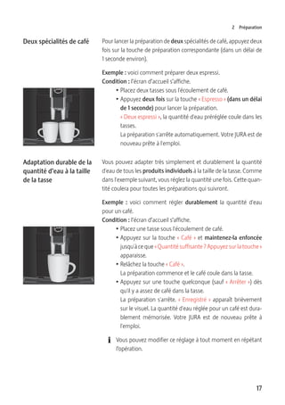 17
2 Préparation
Pour lancer la préparation de deux spécialités de café, appuyez deux
fois sur la touche de préparation correspondante (dans un délai de
1 seconde environ).
Exemple : voici comment préparer deux espressi.
Condition : l’écran d’accueil s’affiche.
T Placez deux tasses sous l'écoulement de café.
T Appuyez deux fois sur la touche « Espresso » (dans un délai
de 1 seconde) pour lancer la préparation.
« Deux espressi », la quantité d'eau préréglée coule dans les
tasses.
La préparation s'arrête automatiquement. Votre JURA est de
nouveau prête à l'emploi.
Vous pouvez adapter très simplement et durablement la quantité
d'eau de tous les produits individuels à la taille de la tasse. Comme
dans l'exemple suivant, vous réglez la quantité une fois. Cette quan-
tité coulera pour toutes les préparations qui suivront.
Exemple :  voici comment régler durablement la quantité d'eau
pour un café.
Condition : l’écran d’accueil s’affiche.
T Placez une tasse sous l'écoulement de café.
T Appuyez sur la touche « Café » et maintenez-la enfoncée
jusqu'à ce que « Quantité suffisante ? Appuyez sur la touche »
apparaisse.
T Relâchez la touche « Café ».
La préparation commence et le café coule dans la tasse.
T Appuyez sur une touche quelconque (sauf « Arrêter ») dès
qu'il y a assez de café dans la tasse.
La préparation s'arrête. « Enregistré » apparaît brièvement
sur le visuel. La quantité d'eau réglée pour un café est dura-
blement mémorisée. Votre JURA est de nouveau prête à
l'emploi.
E Vous pouvez modifier ce réglage à tout moment en répétant
l’opération.
Deux spécialités de café
Adaptation durable de la
quantité d’eau à la taille
de la tasse
 