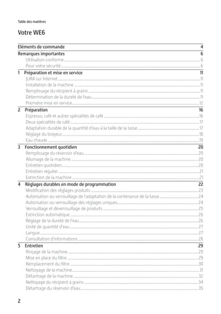 2
Table des matières
Votre WE6
Eléments de commande 4
Remarques importantes 6
Utilisation conforme.....................................................................................................................................6
Pour votre sécurité........................................................................................................................................6
1 Préparation et mise en service 11
JURA sur Internet...........................................................................................................................................11
Installation de la machine ...........................................................................................................................11
Remplissage du récipient à grains .............................................................................................................11
Détermination de la dureté de l'eau..........................................................................................................11
Première mise en service............................................................................................................................12
2 Préparation 16
Espresso, café et autres spécialités de café .............................................................................................16
Deux spécialités de café..............................................................................................................................17
Adaptation durable de la quantité d’eau à la taille de la tasse............................................................17
Réglage du broyeur......................................................................................................................................18
Eau chaude....................................................................................................................................................19
3 Fonctionnement quotidien 20
Remplissage du réservoir d’eau ...............................................................................................................20
Allumage de la machine ............................................................................................................................20
Entretien quotidien.....................................................................................................................................20
Entretien régulier .........................................................................................................................................21
Extinction de la machine ............................................................................................................................21
4 Réglages durables en mode de programmation 22
Modification des réglages produits.........................................................................................................23
Autorisation ou verrouillage de l'adaptation de la contenance de la tasse......................................24
Autorisation ou verrouillage des réglages uniques...............................................................................24
Verrouillage et déverrouillage de produits.............................................................................................25
Extinction automatique.............................................................................................................................26
Réglage de la dureté de l'eau....................................................................................................................26
Unité de quantité d’eau.............................................................................................................................27
Langue...........................................................................................................................................................27
Consultation d'informations .....................................................................................................................28
5 Entretien 29
Rinçage de la machine...............................................................................................................................29
Mise en place du filtre................................................................................................................................29
Remplacement du filtre .............................................................................................................................30
Nettoyage de la machine............................................................................................................................31
Détartrage de la machine..........................................................................................................................32
Nettoyage du récipient à grains ...............................................................................................................34
Détartrage du réservoir d’eau...................................................................................................................35
 