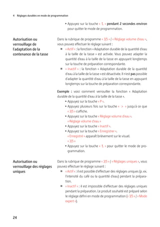 24
4 Réglages durables en mode de programmation
T Appuyez sur la touche «   » pendant 2 secondes environ
pour quitter le mode de programmation.
Dans la rubrique de programme « 3/5 » / « Réglage volume d'eau »,
vous pouvez effectuer le réglage suivant :
U « Actif » : la fonction « Adaptation durable de la quantité d'eau
à la taille de la tasse » est activée. Vous pouvez adapter la
quantité d'eau à la taille de la tasse en appuyant longtemps
sur la touche de préparation correspondante.
U « Inactif » : la fonction « Adaptation durable de la quantité
d'eau à la taille de la tasse » est désactivée. Il n'est pas possible
d'adapter la quantité d'eau à la taille de la tasse en appuyant
longtemps sur la touche de préparation correspondante.
Exemple :  voici comment verrouiller la fonction «  Adaptation
durable de la quantité d'eau à la taille de la tasse ».
T Appuyez sur la touche « P ».
T Appuyez plusieurs fois sur la touche «  >  » jusqu'à ce que
« 3/5 » s'affiche.
T Appuyez sur la touche « Réglage volume d'eau ».
« Réglage volume d'eau »
T Appuyez sur la touche « Inactif ».
T Appuyez sur la touche « Enregistrer ».
« Enregistré » apparaît brièvement sur le visuel.
« 3/5 »
T Appuyez sur la touche «   » pour quitter le mode de pro-
grammation.
Dans la rubrique de programme « 3/5 » / « Réglages uniques », vous
pouvez effectuer le réglage suivant :
U « Actif » : il est possible d'effectuer des réglages uniques (p. ex.
l'intensité du café ou la quantité d'eau) pendant la prépara-
tion.
U « Inactif » : il est impossible d'effectuer des réglages uniques
pendant la préparation. Le produit souhaité est préparé selon
le réglage défini en mode de programmation (« 3/5 » / « Mode
expert »).
Autorisation ou
verrouillage de
l'adaptation de la
contenance de la tasse
Autorisation ou
verrouillage des réglages
uniques
 