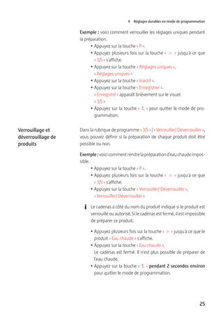 25
4 Réglages durables en mode de programmation
Exemple : voici comment verrouiller les réglages uniques pendant
la préparation.
T Appuyez sur la touche « P ».
T Appuyez plusieurs fois sur la touche «  >  » jusqu'à ce que
« 3/5 » s'affiche.
T Appuyez sur la touche « Réglages uniques ».
« Réglages uniques »
T Appuyez sur la touche « Inactif ».
T Appuyez sur la touche « Enregistrer ».
« Enregistré » apparaît brièvement sur le visuel.
« 3/5 »
T Appuyez sur la touche «   » pour quitter le mode de pro-
grammation.
Dans la rubrique de programme « 3/5 » / « Verrouiller/ Déverrouiller »,
vous pouvez définir si la préparation de chaque produit doit être
possible ou non.
Exemple : voici comment rendre la préparation d'eau chaude impos-
sible.
T Appuyez sur la touche « P ».
T Appuyez plusieurs fois sur la touche «  >  » jusqu'à ce que
« 3/5 » s'affiche.
T Appuyez sur la touche « Verrouiller/ Déverrouiller ».
« Verrouiller/ Déverrouiller »
E Le cadenas à côté du nom du produit indique si le produit est
verrouillé ou autorisé. Si le cadenas est fermé, il est impossible
de préparer ce produit.
T Appuyez plusieurs fois sur la touche «  >  » jusqu'à ce que le
produit « Eau chaude » s'affiche.
T Appuyez sur la touche « Eau chaude ».
Le cadenas est fermé. Il n'est plus possible de préparer de
l'eau chaude.
T Appuyez sur la touche «   » pendant 2 secondes environ
pour quitter le mode de programmation.
Verrouillage et
déverrouillage de
produits
 